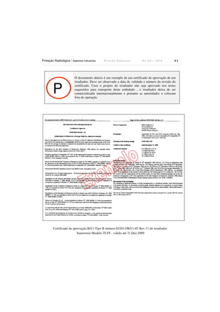 Proteção Radiológica / Aspectos Industriais R i c a r d o A n d r e u c c i E d S e t . / 2 0 1 3 6 1
P
O documento abaixo é um exemplo de um certificado de aprovação de um
irradiador. Deve ser observado a data de validade e número da revisão do
certificado. Caso o projeto do irradiador não seja aprovado nos testes
requeridos para transporte deste embalado , o irradiador deixa de ser
comercializado internacionalmente e protanto as autoridades o colocam
fora de operação.
Certificado de aprovação B(U) Tipo B número D/2013/B(U)-85 Rev.11 do irradiador
Sauerwein Modelo TI-FF , valido até 31.Dez.2009
 