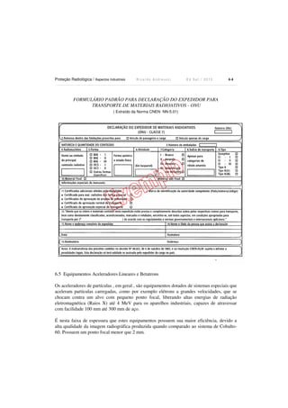 Proteção Radiológica / Aspectos Industriais R i c a r d o A n d r e u c c i E d S e t . / 2 0 1 3 6 4
FORMULÁRIO PADRÃO PARA DECLARAÇÃO DO EXPEDIDOR PARA
TRANSPORTE DE MATERIAIS RADIOATIVOS - ONU
( Extraído da Norma CNEN NN-5.01)
6.5 Equipamentos Aceleradores Lineares e Betatrons
Os aceleradores de partículas , em geral , são equipamentos dotados de sistemas especiais que
aceleram partículas carregadas, como por exemplo elétrons a grandes velocidades, que se
chocam contra um alvo com pequeno ponto focal, liberando altas energias de radiação
eletromagnética (Raios X) até 4 MeV para os aparelhos industriais, capazes de atravessar
com facilidade 100 mm até 300 mm de aço.
É nesta faixa de espessura que estes equipamentos possuem sua maior eficiência, devido a
alta qualidade da imagem radiográfica produzida quando comparado ao sistema de Cobalto-
60. Possuem um ponto focal menor que 2 mm.
 