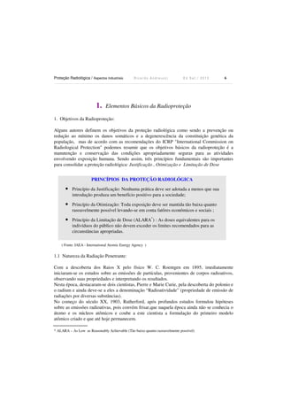 Proteção Radiológica / Aspectos Industriais R i c a r d o A n d r e u c c i E d S e t . / 2 0 1 3 6
1. Elementos Básicos da Radioproteção
1. Objetivos da Radioproteção:
Alguns autores definem os objetivos da proteção radiológica como sendo a prevenção ou
redução ao mínimo os danos somáticos e a degenerescência da constituição genética da
população, mas de acordo com as recomendações do ICRP "International Commission on
Radiological Protection" podemos resumir que os objetivos básicos da radioproteção é a
manutenção e conservação das condições apropriadamente seguras para as atividades
envolvendo exposição humana. Sendo assim, três princípios fundamentais são importantes
para consolidar a proteção radiológica: Justificação , Otimização e Limitação de Dose
( Fonte: IAEA - International Atomic Energy Agency )
1.1 Natureza da Radiação Penetrante:
Com a descoberta dos Raios X pelo físico W. C. Roentgen em 1895, imediatamente
iniciaram-se os estudos sobre as emissões de partículas, provenientes de corpos radioativos,
observando suas propriedades e interpretando os resultados.
Nesta época, destacaram-se dois cientistas, Pierre e Marie Curie, pela descoberta do polonio e
o radium e ainda deve-se a eles a denominação “Radioatividade” (propriedade de emissão de
radiações por diversas substâncias).
No começo do século XX, 1903, Rutherford, após profundos estudos formulou hipóteses
sobre as emissões radioativas, pois convém frisar,que naquela época ainda não se conhecia o
átomo e os núcleos atômicos e coube a este cientista a formulação do primeiro modelo
atômico criado e que até hoje permanecem.
* ALARA – As Low as Reasonably Achievable (Tão baixo quanto razoavelmente possível)
PRINCÍPIOS DA PROTEÇÃO RADIOLÓGICA
• Princípio da Justificação: Nenhuma prática deve ser adotada a menos que sua
introdução produza um benefício positivo para a sociedade;
• Princípio da Otimização: Toda exposição deve ser mantida tão baixa quanto
rasoavelmente possível levando-se em conta fatôres econômicos e sociais ;
• Princípio da Limitação de Dose (ALARA*
) : As doses equivalentes para os
indivíduos do público não devem exceder os limites recomendados para as
circunstâncias apropriadas.
 