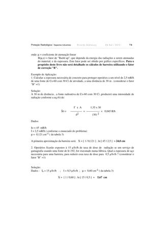 Proteção Radiológica / Aspectos Industriais R i c a r d o A n d r e u c c i E d S e t . / 2 0 1 3 7 0
onde: µ = coeficiente de atenuação linear
B(µ,x) = fator de "Build up", que depende da energia das radiações a serem atenuadas
do material, e da espessura. Este fator pode ser obtido por gráfico específicos. Para o
propósito deste livro não será detalhado os cálculos de barreira utilizando o fator
de correção "B".
Exemplo de Aplicação:
1. Calcular a espessura necessária de concreto para proteger operários a um nível de 2,5 mR/h
de uma fonte de Co-60 com 30 Ci de atividade, a uma distância de 30 m . (considerar o fator
"B" =1)
Solução:
A 30 m de distância , a fonte radioativa de Co-60 com 30 Ci ,produzirá uma intensidade de
radiação conforme a eq.(6) de:
Γ x A 1,35 x 30
Io = ------------- = --------------- = 0,045 R/h
d2 (30) 2
Dados:
Io = 45 mR/h
I = 2,5 mR/h ( conforme o enunciado do problema)
µ = 0,121 cm-1 ( da tabela 3)
A primeira aproximação da barreira será: X = [ 1 / 0,121 ] . ln [ 45 / 2,5 ] = 24,0 cm
2. Operários ficarão expostos à 15 µSv/h de taxa de dose de radiação se um serviço de
gamagrafia usando uma fonte de Ir-192, for executado numa fábrica. Qual a espessura de aço
necessária para uma barreira, para reduzir essa taxa de dose para 0,5 µSv/h ? (considerar o
fator "B" =1)
Solução:
Dados - I0 = 15 µSv/h ; I = 0,5 µSv/h ; µ = 0,60 cm-1 ( da tabela 3)
X = [ 1 / 0,60 ] . ln [ 15 / 0,5 ] = 5,67 cm
 