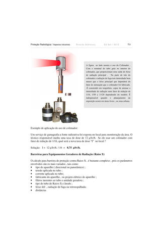 Proteção Radiológica / Aspectos Industriais R i c a r d o A n d r e u c c i E d S e t . / 2 0 1 3 7 3
Exemplo de aplicação do uso de colimador:
Um serviço de gamagrafia a fonte radioativa foi exposta no local para monitoração da área. O
técnico responsável mediu uma taxa de dose de 12 µSv/h. Se ele usar um colimador com
fator de redução de 1/16, qual será a nova taxa de dose “I” no local ?
Solução: I = 12 µSv/h. / 16 = 0,75 µSv/h.
Barreiras para Equipamentos Geradores de Radiação (Raios X)
O cálculo para barreira de proteção contra Raios X , é bastante complexo , pois os parâmetros
envolvidos são os mais variados , tais como:
• tipo do aparelho ( direcional ou panorâmico) ;
• tensão aplicada no tubo ;
• corrente aplicada no tubo;
• fabricante do aparelho , ou projeto elétrico do aparelho ;
• filtros inerentes ao tubo e unidade geradora ;
• tipo do tubo de Raiox-X e ânodo ;
• feixe útil , radiação de fuga ou retroespalhada;
• distâncias
A figura ao lado mostra o uso do Colimador .
Com o terminal do tubo guia no interior do
colimador, que proporcionará uma saída do feixe
de radiação principal . Na parte de trás do
colimador a radiação de fuga tem intensidade bem
menor que o feixe principal que dependerá do
fator de atenuação que o colimador foi fabricado.
.É construído em tungstênio, capaz de atenuar a
intensidade de radiação num fator de redução de
1/16, 1/50 a 1/120 dependendo do modelo. É
indispensável quando o planejamento da
exposição ocorre em áreas livres , ou zona urbana.
 