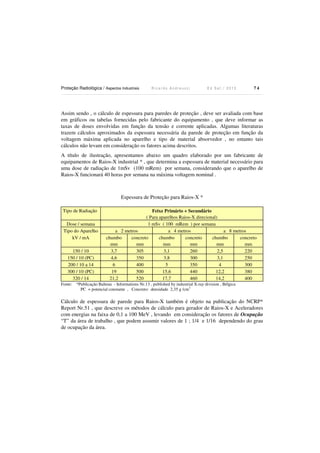 Proteção Radiológica / Aspectos Industriais R i c a r d o A n d r e u c c i E d S e t . / 2 0 1 3 7 4
Assim sendo , o cálculo de espessura para paredes de proteção , deve ser avaliada com base
em gráficos ou tabelas fornecidas pelo fabricante do equipamento , que deve informar as
taxas de doses envolvidas em função da tensão e corrente aplicadas. Algumas literaturas
trazem cálculos aproximados da espessura necessária da parede de proteção em função da
voltagem máxima aplicada no aparelho e tipo de material absorvedor , no entanto tais
cálculos não levam em consideração os fatores acima descritos.
A título de ilustração, apresentamos abaixo um quadro elaborado por um fabricante de
equipamentos de Raios-X industrial * , que determina a espessura de material necessário para
uma dose de radiação de 1mSv (100 mRem) por semana, considerando que o aparelho de
Raios-X funcionará 40 horas por semana na máxima voltagem nominal .
Espessura de Proteção para Raios-X *
Tipo de Radiação Feixe Primário + Secundário
( Para aparelhos Raios-X direcional)
Dose / semana 1 mSv ( 100 mRem ) por semana
Tipo do Aparelho a 2 metros a 4 metros a 8 metros
kV / mA chumbo
mm
concreto
mm
chumbo
mm
concreto
mm
chumbo
mm
concreto
mm
150 / 10 3,7 305 3,1 260 2,5 220
150 / 10 (PC) 4,6 350 3,8 300 3,1 250
200 / 10 a 14 6 400 5 350 4 300
300 / 10 (PC) 19 500 15,6 440 12,2 380
320 / 14 21,2 520 17,7 460 14,2 400
Fonte: *Publicação Balteau - Informations Nr.13 , published by industrial X-ray division , Bélgica
PC = potencial constante , Concreto: densidade 2,35 g /cm3
Cálculo de espessura de parede para Raios-X também é objeto na publicação do NCRP*
Report Nr.51 , que descreve os métodos de cálculo para gerador de Raios-X e Aceleradores
com energias na faixa de 0,1 a 100 MeV , levando em consideração os fatores de Ocupação
“T” da área de trabalho , que podem assumir valores de 1 ; 1/4 e 1/16 dependendo do grau
de ocupação da área.
 