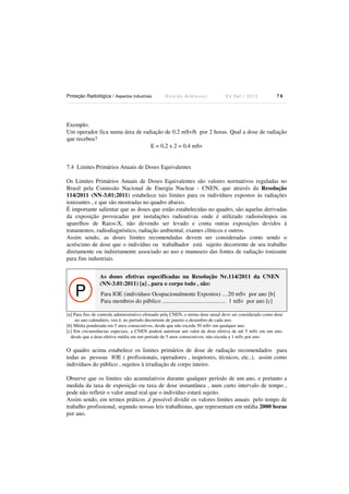 Proteção Radiológica / Aspectos Industriais R i c a r d o A n d r e u c c i E d S e t . / 2 0 1 3 7 8
Exemplo:
Um operador fica numa área de radiação de 0,2 mSv/h por 2 horas. Qual a dose de radiação
que recebeu?
E = 0,2 x 2 = 0,4 mSv
7.4 Limites Primários Anuais de Doses Equivalentes
Os Limites Primários Anuais de Doses Equivalentes são valores normativos reguladas no
Brasil pela Comissão Nacional de Energia Nuclear - CNEN, que através da Resolução
114/2011 (NN-3.01:2011) estabelece tais limites para os indivíduos expostos às radiações
ionizantes , e que são mostradas no quadro abaixo.
É importante salientar que as doses que estão estabelecidas no quadro, são aquelas derivadas
da exposição provocadas por instalações radioativas onde é utilizado radioisótopos ou
aparelhos de Raios-X, não devendo ser levado e conta outras exposições devidos à
tratamentos, radiodiagnóstico, radiação ambiental, exames clínicos e outros.
Assim sendo, as doses limites recomendadas devem ser consideradas como sendo o
acréscimo de dose que o indivíduo ou trabalhador está sujeito decorrente de seu trabalho
diretamente ou indiretamente associado ao uso e manuseio das fontes de radiação ionizante
para fins industriais.
P
As doses efetivas especificadas na Resolução Nr.114/2011 da CNEN
(NN-3.01:2011) [a] , para o corpo todo , são:
Para IOE (indivíduos Ocupacionalmente Expostos) ....20 mSv por ano [b]
Para membros do público ........................................... 1 mSv por ano [c]
[a] Para fins de controle administrativo efetuado pela CNEN, o termo dose anual deve ser considerado como dose
no ano calendário, isto é, no período decorrente de janeiro a dezembro de cada ano.
[b] Média ponderada em 5 anos consecutivos, desde que não exceda 50 mSv em qualquer ano.
[c] Em circunstâncias especiais, a CNEN poderá autorizar um valor de dose efetiva de até 5 mSv em um ano,
desde que a dose efetiva média em um período de 5 anos consecutivos, não exceda a 1 mSv por ano.
O quadro acima estabelece os limites primários de dose de radiação recomendados para
todas as pessoas IOE ( profissionais, operadores , inspetores, técnicos, etc..), assim como
indivíduos do público , sujeitos à irradiação de corpo inteiro.
Observe que os limites são acumulativos durante qualquer período de um ano, e portanto a
medida da taxa de exposição ou taxa de dose instantânea , num curto intervalo de tempo ,
pode não refletir o valor anual real que o indivíduo estará sujeito.
Assim sendo, em termos práticos ,é possível dividir os valores limites anuais pelo tempo de
trabalho profissional, segundo nossas leis trabalhistas, que representam em média 2000 horas
por ano.
 