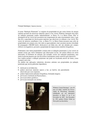 Proteção Radiológica / Aspectos Industriais R i c a r d o A n d r e u c c i E d S e t . / 2 0 1 3 7
O nome “Radiação Penetrante” se originou da propriedade de que certas formas de energia
radiante possuem de atravessar materiais opacos à luz visível. Podemos distinguir dois tipos
de radiação penetrante usados industrialmente: os Raios X e os Raios Gama. Elas se
distinguem da luz visível por possuírem um comprimento de onda extremamente curto, o que
lhes dá a capacidade de atravessarem materiais que absorvem ou refletem a luz visível. Por
serem de natureza semelhante à luz, os Raios X e os Raios Gama possuem uma série de
propriedades em comum com a luz entre as quais podemos citar: possuem mesma velocidade
de propagação (300.000 km/s), deslocam-se em linha reta, não são afetadas por campos
elétricos ou magnéticos, possuem a propriedade de impressionar emulsões fotográficas.
Poderíamos citar outras propriedades comuns entre as radiações penetrantes e a luz visível, no
entanto ocorre que vários fenômenos que observamos na luz, são muitos difíceis de serem
detectados. O fenômeno de refração, por exemplo, ocorre nas radiações penetrantes, mas
numa escala tão pequena que são necessários instrumentos muito sensíveis para detectá-lo.
Isso explica porque a radiação penetrante não pode ser focalizada através de lentes, como
acontece com a luz.
No âmbito das aplicações industriais, devemos salientar seis propriedades da radiação
penetrante que são de particular importância:
• deslocam-se em linha reta;
• podem atravessar materiais opacos a luz, ao fazê-lo, são parcialmente
absorvidos por esses materiais;
• podem impressionar películas fotográficas, formando imagens;
• provocam o fenômeno da fluorescência ;
• provocam efeitos genéticos ;
• provocam ionizações nos átomos.
Wilhelm Conrad Roentgen com 48
anos de idade, cientista da Univer-
sidade de Wuerzburg, Alemanha,
trabalhando em seu laboratório
descobriu os Raios X em 8 de
Novembro de 1895 . Em Dezembro
de 1901 ganhou Prêmio Nobel de
física pela sua descoberta.
 