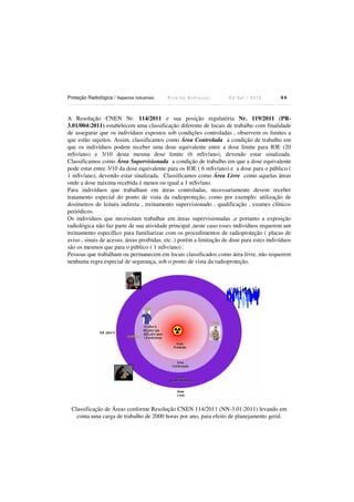 Proteção Radiológica / Aspectos Industriais R i c a r d o A n d r e u c c i E d S e t . / 2 0 1 3 8 0
A Resolução CNEN Nr. 114/2011 e sua posição regulatória Nr. 119/2011 (PR-
3.01/004:2011) estabelecem uma classificação diferente de locais de trabalho com finalidade
de assegurar que os indivíduos expostos sob condições controladas , observem os limites a
que estão sujeitos. Assim, classificamos como Área Controlada a condição de trabalho em
que os indivíduos podem receber uma dose equivalente entre a dose limite para IOE (20
mSv/ano) e 3/10 desta mesma dose limite (6 mSv/ano), devendo estar sinalizada.
Classificamos como Área Supervisionada a condição de trabalho em que a dose equivalente
pode estar entre 3/10 da dose equivalente para os IOE ( 6 mSv/ano) e a dose para o público (
1 mSv/ano), devendo estar sinalizada. Classificamos como Área Livre como aquelas áreas
onde a dose máxima recebida é menor ou igual a 1 mSv/ano.
Para indivíduos que trabalham em áreas controladas, necessariamente devem receber
tratamento especial do ponto de vista da radioproteção, como por exemplo: utilização de
dosímetros de leitura indireta , treinamento supervisionado , qualificação , exames clínicos
periódicos.
Os indivíduos que necessitam trabalhar em áreas supervisionadas ,e portanto a exposição
radiológica não faz parte de sua atividade principal ,neste caso esses indivíduos requerem um
treinamento específico para familiarizar com os procedimentos de radioproteção ( placas de
aviso , sinais de acesso, áreas proibidas, etc..) porém a limitação de dose para estes indivíduos
são os mesmos que para o público ( 1 mSv/ano) .
Pessoas que trabalham ou permanecem em locais classificados como área livre, não requerem
nenhuma regra especial de segurança, sob o ponto de vista da radioproteção.
Classificação de Áreas conforme Resolução CNEN 114/2011 (NN-3.01:2011) levando em
conta uma carga de trabalho de 2000 horas por ano, para efeito de planejamento geral.
 