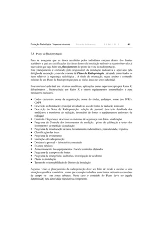 Proteção Radiológica / Aspectos Industriais R i c a r d o A n d r e u c c i E d S e t . / 2 0 1 3 8 1
7.5 Plano de Radioproteção
Para se assegurar que as doses recebidas pelos indivíduos estejam dentro dos limites
aceitáveis e que as classificações das áreas dentro da instalação radioativa sejam observadas,é
necessário que seja feito um planejamento do ponto de vista da radioproteção.
Este planejamento é elaborado pelo responsável da instalação radioativa e aprovado pela
direção da instalação , e recebe o nome de Plano de Radioproteção , devendo conter todos os
itens relativos à segurança radiológica . A título de orientação, segue abaixo o conteúdo
mínimo de um Plano de Radioproteção para as várias áreas no setor industrial.
Esse roteiro é aplicável em técnicas analíticas, aplicações como espectroscopia por Raios X,
difratômetros , fluorescência por Raios X e outros equipamentos assemelhados e para
medidores nucleares.
• Dados cadastrais: nome da organização, nome do titular, endereço, nome dos SPR´s,
CNPJ
• Descrição da Instalação: principal atividade no uso de fontes de radiação ionizante
• Descrição do Setor de Radioproteção: relação do pessoal, descrição detalhada dos
medidores e monitores de radiação, inventário de fontes e equipamentos emissores de
radiação
• Controle e Segurança: descrever os sistemas de segurança com fotos, sinalização
• Programa de Controle dos instrumentos de medição: plano de calibração e testes dos
instrumentos de medição da radiação
• Programa de monitoração de área, levantamento radiométrico, periodicidade, registros
• Classificação das áreas
• Programa de treinamento
• Instruções de radioproteção
• Dosimetria pessoal – laboratório contratado
• Exames médicos
• Armazenamento dos equipamentos : local e controles efetuados
• Programa de transporte de fontes
• Programa de emergência: auditorias, investigação de acidentes
• Planta da instalação
• Termo de responsabilidade do Diretor da Instalação
Algumas vezes o planejamento da radioproteção deve ser feito de modo a atender a uma
situação específica transitória , como por exemplo trabalhos com fontes radioativas em obras
de campo ou em zonas urbanas. Neste caso o conteúdo do Plano deve ser aquele
determinado pela autoridade regulatória competente.
 