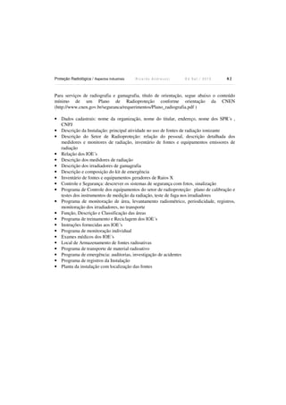 Proteção Radiológica / Aspectos Industriais R i c a r d o A n d r e u c c i E d S e t . / 2 0 1 3 8 2
Para serviços de radiografia e gamagrafia, título de orientação, segue abaixo o conteúdo
mínimo de um Plano de Radioproteção conforme orientação da CNEN
(http://www.cnen.gov.br/seguranca/requerimentos/Plano_radiografia.pdf )
• Dados cadastrais: nome da organização, nome do titular, endereço, nome dos SPR´s ,
CNPJ
• Descrição da Instalação: principal atividade no uso de fontes de radiação ionizante
• Descrição do Setor de Radioproteção: relação do pessoal, descrição detalhada dos
medidores e monitores de radiação, inventário de fontes e equipamentos emissores de
radiação
• Relação dos IOE´s
• Descrição dos medidores de radiação
• Descrição dos irradiadores de gamagrafia
• Descrição e composição do kit de emergência
• Inventário de fontes e equipamentos geradores de Raios X
• Controle e Segurança: descrever os sistemas de segurança com fotos, sinalização
• Programa de Controle dos equipamentos do setor de radioproteção: plano de calibração e
testes dos instrumentos de medição da radiação, teste de fuga nos irradiadores
• Programa de monitoração de área, levantamento radiométrico, periodicidade, registros,
monitoração dos irradiadores, no transporte
• Função, Descrição e Classificação das áreas
• Programa de treinamento e Reciclagem dos IOE´s
• Instruções fornecidas aos IOE´s
• Programa de monitoração individual
• Exames médicos dos IOE´s
• Local de Armazenamento de fontes radioativas
• Programa de transporte de material radioativo
• Programa de emergência: auditorias, investigação de acidentes
• Programa de registros da Instalação
• Planta da instalação com localização das fontes
 