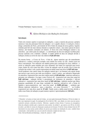 Proteção Radiológica / Aspectos Industriais R i c a r d o A n d r e u c c i E d S e t . / 2 0 1 3 8 5
8. Efeitos Biológicos das Radiações Ionizantes
Introdução
Todos nós estamos sujeitos à exposição às radiações , e para a maioria das pessoas a própria
natureza é uma das principais fonte de radiação ( ver o quadro abaixo). A radiação cósmica
atinge a atmosfera da Terra , proveniente do Sol e fontes de energia de nossa galáxia. Aquelas
emitidas pelo Sol são mais intensas durante as explosões solares , mas outras apesar de menos
intensas ,são bastante constantes em número. A Terra tem como blindagem natural a sua
atmosfera , que retém parte da radiação , e a distribuição da dose de radiação recebida pelas
pessoas aumenta com a latitude e altitude. A média global de dose de radiação devido à
radiação cósmica ao nível do mar é da ordem de 0,26 mSv/ano
Da mesma forma , a Crosta da Terra é feita de alguns materiais que são naturalmente
radioativos, o urânio e tório,por exemplo, está contido nas rochas, no solo , muitas vezes em
baixa concentração. Tais materiais são matéria prima para construção de casas, edifícios , e
assim as radiações gama emitidas por esses elementos são fontes de exposição para nosso
corpo, dentro de casa como fora dela. A dose de radiação varia de acordo com as áreas de
extração das rochas e solo, porém representam em média anual uma dose de 0,07 mSv/ano
Assim podemos citar outras fontes de radiação natural que o ser humano está sujeito desde
que nasceu e que convive por toda sua existência , como o radom , gas radioativo dispersado
na atmosfera, responsável por uma dose média anual de 0,20 mSv/ano ; materiais radioativos
presentes nos alimentos e na água ,como Potássio-40 , responsável por uma dose anual de
0,40 mSv/ano , radiação devido à precipitação de elementos na atmosfera ( fall-out
radioativo) responsável por uma dose anual de 0,01 mSv/ano ; indústria nuclear que libera
pequenas quantidades de uma larga variedade de materiais radioativos sob a forma de
líquidos e gases,responsáveis por uma dose anual de 0,008 mSv/ano ; acidentes que
liberam materiais radioativos para a atmosfera , tal como Chernobyl * na Ucrânia
responsável por uma dose anual de 15 mSv. Sendo assim a média anual de dose devido a
todos essas fontes de radiação ao qual estamos sujeitos é aproximadamente 3,60 mSv.
* Chernobyl se localiza no limite norte da Ucrânia , em uma região denominada Polinésia,a 130 km da cidade de
Kiev mais importante da região .Na madrugada de 26 de Abril de 1986 , num sábado, teve início uma das maiores
catástrofes nucleares conhecidas na história. Morreram , segundo as fontes oficiais, 31 pessoas em conseqüência
direta das radiações emitidas após a explosão do reator nuclear da unidade 4 , que operava com 180 ton. de óxido
de urânio , por falha do sistema de refrigeração causada por erro humano. O total de vítimas afetadas foram de 203
funcionários da usina nuclear, porém milhares de pessoas que residiam nas imediações da usina , também foram
contaminadas , tendo perdido suas casas em razão do isolamento completo de toda a área .
Fonte: Revista Brasileira de Radiologia , volume 20 , número 4 - 1987
 
