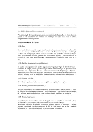 Proteção Radiológica / Aspectos Industriais R i c a r d o A n d r e u c c i E d S e t . / 2 0 1 3 8 8
8.2 - Efeitos Determinísticos (somáticos)
Para a irradiação de partes do corpo , com doses de radiação localizadas ,os efeitos também
tendem a ser localizados, ao contrário da irradiação do corpo todo onde os efeitos
compromentem todo o organismo.
Irradiação de Partes do Corpo:
8.2.1 - Pele:
Após irradiação intensa há destruição das células, resultando numa eritematose e inflamatória
uma ulceração superficial (radiodermite) , com limiar de dose acima de 3 Gy. A cicatrização
se efetua pela multiplicação celular nas regiões vizinhas não irradiadas. Uma irradiação que
tenha lesado também a derma, produz uma radiodermite profunda , com difilculdades de
cicatrização , com doses acima de 15 Gy e necrose (morte celular) com doses acima de 20
Gy.
8.2.2 - Tecidos Hematopoiéticos (medula óssea):
Os tecidos hematopoiéticos são tecidos responsáveis por pela produção de glóbulos brancos e
vermelhos do sangue, sob a ação da radiação sofrem uma diminuição da produção desses
elementos, ou , dependendo da dose , uma total incapacidade de produção , ficando o
indivíduo exposto ao risco de infecções, sem defesa às doenças. O limiar da síndrome nesses
tecidos é estimado em 1 Gy , aparecendo sintomas de febre, leucopenia em 2 a 3 semanas
8.2.3 - Sistema Vascular:
As irradiações produzem lesões nos vasos sangüíneos , surgindo hemorragias.
8.2.4 - Sistema gastrointestinal ( intestinos ):
Reações inflamatórias , descamação do epitélio , resultando ulcerações no sistema. O limiar
da síndrome no sistema gastro-intestinal é aproximadamante 3 Gy , com período de latência
de 3 a 5 dias , ocasionando sintomas como vômitos, diarréia , desidratação , anorexia.
8.2.5 - Sistema Reprodutor:
No orgão reprodutor masculino , a irradiação pode provocar esterilidade temporária ( doses
da ordem de 3 Gy ) ou esterilidade permanente ( doses da ordem de 6 Gy) .
No sistema reprodutor da mulher , os ovários são mais sensíveis às radiações , e podem
provocar esterilidade com doses da ordem de 1,7 Gy que aparece aos 90 dias , podendo
perdurar de 1 a 3 anos e doses acima de 3 Gy , esterilidade permanente.
 