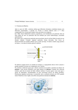 Proteção Radiológica / Aspectos Industriais R i c a r d o A n d r e u c c i E d S e t . / 2 0 1 3 8
1.2 Estrutura da Matéria:
Após os anos de 1860 , cientistas sabiam que diferentes elementos continham átomos com
diferentes propriedades, a questão era “Como os átomos diferem entre si ?”. Para
compreender isso, tiveram que estudar como um átomo era composto.
Em 1906, Ernest Rutherford realizou experiências com bombardeio de partículas alfa em
finas folhas de ouro (as partículas alfa são emitidas por certos radioisótopos, ocorrendo
naturalmente).
Ele achava que a maioria das partículas passavam direto através da fina folha do metal em sua
direção original. Contudo, algumas partículas foram desviadas. Isto levou ao
desenvolvimento do modelo atômico que é aceito até hoje. O núcleo contém carga positiva
no átomo , e ao redor do núcleo giram os elétrons.
Os elétrons ocupam níveis ou camadas de energia e o espaçamento desses níveis causam o
grande tamanho do átomo em comparação com o núcleo.
Os cientistas conheciam agora que o átomo consistia de um núcleo contendo um número de
prótons e uma nuvem eletrônica com igual número de elétrons. Contudo eles achavam
confuso, pelo fato do átomo de hélio (número atômico 2) pesar quatro vezes mais que o
átomo de hidrogênio. Irregularidades no peso persistiam através da tabela periódica.
Predisseram algumas teorias para o acontecido, mas a confusão terminou em 1932, quando
James Chadwick, físico inglês, descobriu uma partícula chamada de neutron.
 