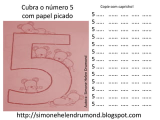 Cubra o número 5                                      Copie com capricho!

 com papel picado                                  5 .....   ......   .....   .....   ......
                                                   5 .....   ......   .....   .....   ......
                                                   5 .....   ......   .....   .....   ......
                                                   5 .....   ......   .....   .....   ......
                                                   5 .....   ......   .....   .....   ......
                                                   5 .....   ......   .....   .....   ......




                    Autora: Simone Helen Drumond
                                                   5 .....   ......   .....   .....   ......
                                                   5 .....   ......   .....   .....   ......
                                                   5 .....   ......   .....   .....   ......
                                                   5 .....   ......   .....   .....   ......
                                                   5 .....   ......   .....   .....   ......
                                                   5 .....   ......   .....   .....   ......
                                                   5 .....   ......   .....   .....   ......
http://simonehelendrumond.blogspot.com
 
