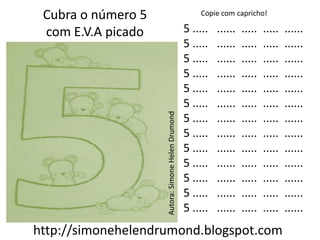 Cubra o número 5                                      Copie com capricho!

 com E.V.A picado                                  5 .....   ......   .....   .....   ......
                                                   5 .....   ......   .....   .....   ......
                                                   5 .....   ......   .....   .....   ......
                                                   5 .....   ......   .....   .....   ......
                                                   5 .....   ......   .....   .....   ......
                                                   5 .....   ......   .....   .....   ......




                    Autora: Simone Helen Drumond
                                                   5 .....   ......   .....   .....   ......
                                                   5 .....   ......   .....   .....   ......
                                                   5 .....   ......   .....   .....   ......
                                                   5 .....   ......   .....   .....   ......
                                                   5 .....   ......   .....   .....   ......
                                                   5 .....   ......   .....   .....   ......
                                                   5 .....   ......   .....   .....   ......
http://simonehelendrumond.blogspot.com
 