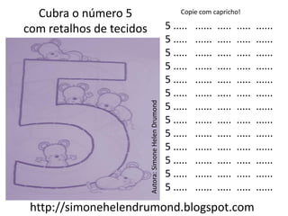 Cubra o número 5                                           Copie com capricho!

com retalhos de tecidos                                  5 .....   ......   .....   .....   ......
                                                         5 .....   ......   .....   .....   ......
                                                         5 .....   ......   .....   .....   ......
                                                         5 .....   ......   .....   .....   ......
                                                         5 .....   ......   .....   .....   ......
                                                         5 .....   ......   .....   .....   ......




                          Autora: Simone Helen Drumond
                                                         5 .....   ......   .....   .....   ......
                                                         5 .....   ......   .....   .....   ......
                                                         5 .....   ......   .....   .....   ......
                                                         5 .....   ......   .....   .....   ......
                                                         5 .....   ......   .....   .....   ......
                                                         5 .....   ......   .....   .....   ......
                                                         5 .....   ......   .....   .....   ......
 http://simonehelendrumond.blogspot.com
 
