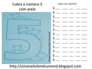 Cubra o número 5                                      Copie com capricho!

    com areia                                      5 .....   ......   .....   .....   ......
                                                   5 .....   ......   .....   .....   ......
                                                   5 .....   ......   .....   .....   ......
                                                   5 .....   ......   .....   .....   ......
                                                   5 .....   ......   .....   .....   ......
                                                   5 .....   ......   .....   .....   ......




                    Autora: Simone Helen Drumond
                                                   5 .....   ......   .....   .....   ......
                                                   5 .....   ......   .....   .....   ......
                                                   5 .....   ......   .....   .....   ......
                                                   5 .....   ......   .....   .....   ......
                                                   5 .....   ......   .....   .....   ......
                                                   5 .....   ......   .....   .....   ......
                                                   5 .....   ......   .....   .....   ......
http://simonehelendrumond.blogspot.com
 