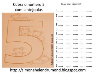 Cubra o número 5                                      Copie com capricho!

  com lantejoulas                                  5 .....   ......   .....   .....   ......
                                                   5 .....   ......   .....   .....   ......
                                                   5 .....   ......   .....   .....   ......
                                                   5 .....   ......   .....   .....   ......
                                                   5 .....   ......   .....   .....   ......
                                                   5 .....   ......   .....   .....   ......



                    Autora: Simone Helen Drumond
                                                   5 .....   ......   .....   .....   ......
                                                   5 .....   ......   .....   .....   ......
                                                   5 .....   ......   .....   .....   ......
                                                   5 .....   ......   .....   .....   ......
                                                   5 .....   ......   .....   .....   ......
                                                   5 .....   ......   .....   .....   ......
                                                   5 .....   ......   .....   .....   ......
http://simonehelendrumond.blogspot.com
 
