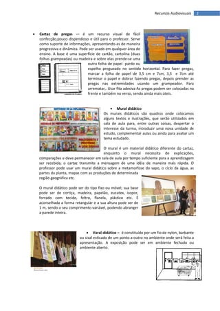 Recursos Audiovisuais     2




   Cartaz de pregas -– é um recurso visual de fácil
    confecção,pouco dispendioso e útil para o professor. Serve
    como suporte de informações, apresentando-as de maneira
    progressiva e dinâmica. Pode ser usado em qualquer área de
    ensino. A base é uma superfície de cartão, cartolina (duas
    folhas grampeadas) ou madeira e sobre elas prende-se uma
                                outra folha de papel pardo ou
                                espelho pregueado no sentido horizontal. Para fazer pregas,
                                marcar a folha de papel de 3,5 cm e 7cm, 3,5 e 7cm até
                                terminar o papel e dobrar fazendo pregas, depois prender as
                                pregas nas extremidades usando um grampeador. Para
                                arrematar,. Usar fita adesiva As pregas podem ser colocadas na
                                frente e também no verso, sendo ainda mais úteis.


                                              Mural didático
                                         Os murais didáticos são quadros onde colocamos
                                         alguns textos e ilustrações, que serão utilizados em
                                         sala de aula para, entre outras coisas, despertar o
                                         interesse da turma, introduzir uma nova unidade de
                                         estudo, complementar aulas ou ainda para avaliar um
                                         tema estudado.

                                        O mural é um material didático diferente do cartaz,
                                        enquanto o mural necessita de explicações,
    comparações e deve permanecer em sala de aula por tempo suficiente para a aprendizagem
    ser recebida, o cartaz transmite a mensagem de uma idéia de maneira mais rápida. O
    professor pode usar um mural didático sobre a metamorfose do sapo, o ciclo da água, as
    partes da planta, mapas com as produções de determinada
    região geográfica etc.

    O mural didático pode ser do tipo fixo ou móvel; sua base
    pode ser de cortiça, madeira, papelão, eucatex, isopor,
    forrado com tecido, feltro, flanela, plástico etc. É
    aconselhada a forma retangular e a sua altura pode ser de
    1 m, sendo o seu comprimento variável, podendo abranger
    a parede inteira.



                                Varal didático – é constituído por um fio de nylon, barbante
                           ou sisal esticado de um ponto a outro no ambiente onde será feita a
                           apresentação. A exposição pode ser em ambiente fechado ou
                           ambiente aberto.
 