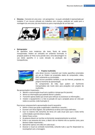 Recursos Audiovisuais     3




   Diorama – Consiste em uma cena – em perspectiva – na qual a atividade é representada por
    modelos. É um recurso utilizado em trabalhos com crianças, podendo ser usado para a
    montagem de uma cena, de uma história ou para a reprodução de um fato real.




   Retroprojetor
    Os aparelhos mais modernos são leves, fáceis de serem
    transportados. Podem ser utilizados em ambiente iluminado. A
    projeção poderá ser feita numa parede clara. Uma desvantagem no
    uso deste aparelho é o custo elevado na produção das
    transparências.




                                   Projetor multimídia
                             unto desse recurso, é possível usar muitos aparelhos conectados
                             em um só. Podem ser projetados dados do computador, vídeo,
                             DVD, isolamente ou sicronizados.
                             Esse recurso possibilita também, o uso da internet, projetada no
                             próprio momento da apresentação.
                             Os componentes de mão, (que podem ser facilmente
                             transportados) são muito úteis para projeções com projetor de
                             multimídia.
    Na apresentação é importante :
         Manter a comunicação visual com o publico o tempo que for possível;
         Retirar as informações que poderão distrair a platéia ;
         Transmitir apenas dados que sirvam para reforçar ou esclarecer as informações ;
         Instalar o equipamento e a tela na posição em que a projeção possa ser vista por
           todos os ouvintes. (vide ilustração 1)

    Para tornar compreensível a apresentação visual é necessário:
        Definir o título que ajuda o expectador a identificar o assunto ;
        Escrever com letras legíveis. Dar preferência as letras com traços definidos;
        Usar no máximo três tamanhos de letras em cada visual para que o texto tenha
            uniformidade e permita leitura rápida ;
        Adotar frases curtas;
        As palavras devem ser escritas na horizontal, excepcionalmente na vertical;
        Evitar o uso excessivo de cores, o ideal é de no máximo três ou quartos cores, para
            destacar dados importantes ;
        Apresentar apenas uma idéia em cada visual ;
        Associar o visual ao conteúdo transmitido, evitando tudo o que for dispensável ou
            incompatível com a mensagem.
 