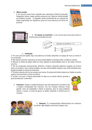 Recursos Audiovisuais    4


      Álbum seriado
       É um recurso visual muito utilizado para apresentar histórias ilustradas,
       fotografias, textos, mapas, gráficos, gravuras, etc. Pode ser confeccionado
       em madeira, eucatex ou papelão, sendo constituído de um conjunto de
       folhas organizadas em sequência, preso em uma estrutura em forma de
       prancha.




                              TV caixote ou cineminha – é um recurso que serve para ilustrar a
                         história e/ou conteúdos da aula.




                  Confecção :
1o Em uma caixa de sapato, faça uma abertura no fundo, deixando um espaço de mais ou menos 3
cm nas bordas.
2o Nas laterais menores, faça furos nas duas extremidades e introduza neles os lápis ou varetas.
3o Recorte as folhas de papel sulfite ao meio, ligando as extremidades entre si, de modo a formar
uma tira.
4o Na tira preparada anteriormente, desenhe a história, deixando pequenos espaços em branco
entre um quadro e outro. Deixe também, nas duas extremidades espaços, que serão utilizados para
fixação do papel na vareta do cineminha.
5o Prenda as pontas da tira nas varetas com durex. O começo da história deverá ser fixado na vareta
superior do cineminha e o final na inferior.
6o Enrole a tira com a história desenhada no lápis ou na vareta inferior, girando a
parte de baixo do “cineminha”.


      Fantoches : Desde a criação de bonecos que vão representar as histórias até
       a própria manipulação dos mesmos, cria nas crianças interesse muito
       grande. Uma vez planejados e feitos os bonecos, para os quais podemos
       utilizar a sucata, a massa de gesso, os dedos, deixando a escolha para as
       crianças.




                                     Maquete : É a representação tridimensional em miniatura
                                ou não de algo (objetos, estruturas, espaço, etc).
 