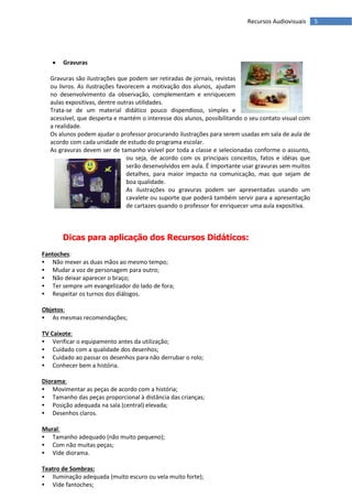 Recursos Audiovisuais      5




      Gravuras

   Gravuras são ilustrações que podem ser retiradas de jornais, revistas
   ou livros. As ilustrações favorecem a motivação dos alunos, ajudam
   no desenvolvimento da observação, complementam e enriquecem
   aulas expositivas, dentre outras utilidades.
   Trata-se de um material didático pouco dispendioso, simples e
   acessível, que desperta e mantém o interesse dos alunos, possibilitando o seu contato visual com
   a realidade.
   Os alunos podem ajudar o professor procurando ilustrações para serem usadas em sala de aula de
   acordo com cada unidade de estudo do programa escolar.
   As gravuras devem ser de tamanho visível por toda a classe e selecionadas conforme o assunto,
                                 ou seja, de acordo com os principais conceitos, fatos e idéias que
                                 serão desenvolvidos em aula. É importante usar gravuras sem muitos
                                 detalhes, para maior impacto na comunicação, mas que sejam de
                                 boa qualidade.
                                 As ilustrações ou gravuras podem ser apresentadas usando um
                                 cavalete ou suporte que poderá também servir para a apresentação
                                 de cartazes quando o professor for enriquecer uma aula expositiva.



       Dicas para aplicação dos Recursos Didáticos:
Fantoches:
   Não mexer as duas mãos ao mesmo tempo;
   Mudar a voz de personagem para outro;
   Não deixar aparecer o braço;
   Ter sempre um evangelizador do lado de fora;
   Respeitar os turnos dos diálogos.

Objetos:
   As mesmas recomendações;

TV Caixote:
    Verificar o equipamento antes da utilização;
    Cuidado com a qualidade dos desenhos;
    Cuidado ao passar os desenhos para não derrubar o rolo;
    Conhecer bem a história.

Diorama:
    Movimentar as peças de acordo com a história;
    Tamanho das peças proporcional à distância das crianças;
    Posição adequada na sala (central) elevada;
    Desenhos claros.

Mural:
   Tamanho adequado (não muito pequeno);
   Com não muitas peças;
   Vide diorama.

Teatro de Sombras:
   Iluminação adequada (muito escuro ou vela muito forte);
   Vide fantoches;
 