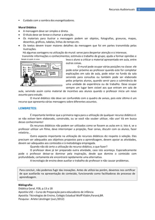Recursos Audiovisuais       6


    Cuidado com a sombra dos evangelizadores.

Mural Didático
 A mensagem deve ser simples e direta.
 O título deve ser breve e chamar a atenção.
 Os materiais para ilustrar a mensagem podem ser objetos, fotografias, gravuras, mapas,
    desenhos, gráficos, tabelas, linhas do tempo etc.
 Os textos devem trazer maiores detalhes da mensagem que foi em partes transmitida pelas
    ilustrações.
    Há algumas vantagens na utilização do mural: serve para despertar atenção e o interesse;
   transmite informações e conhecimentos; estimula o trabalho de grupo; ajuda a formar opiniões e
                                          leva o aluno a criticar o material apresentado em aula, entre
                                          outras coisas.
                                                    O mural pode ocupar várias posições na classe: ele
                                          pode estar próximo ao professor quando este for completar
                                          explicações em sala de aula, pode estar no fundo da sala
                                          servindo para consultas ou também pode ser elaborado
                                          pelos próprios alunos, quando servir para a culminância de
                                          uma unidade de experiência ou de trabalho. Deve ocupar
                                          sempre um lugar bem visível aos que entram em sala de
aula, servindo assim como material de incentivo aos alunos quando o professor inicia um novo
assunto para estudo.
           O mural didático não deve ser confundido com o quadro de avisos, pois este último é um
recurso que apresenta várias mensagens sobre diferentes assuntos.

LEMBRETES:

           É importante lembrar que a primeira regra para a utilização de qualquer recurso didático é:
se não estiver bem elaborado, construído, ou se você não souber utilizar, não use! Vá em busca
desse conhecimento!
           Os recursos didáticos não podem ser utilizados como se fossem as aulas em si. Isto é, se o
professor utilizar um filme, deve interromper a projeção, fixar cenas, discutir com os alunos, fazer
relatório...
           Outro aspecto importante na utilização de recursos didáticos diz respeito à seleção. Eles
precisam ser adequados aos objetivos propostos para a aprendizagem, devem apoiar as atividades,
devem ser adequados aos conteúdos e à metodologia empregada.
           Quando não dá certo a utilização do recurso didático, o que fazer?
           O professor deve já ter preparado outra atividade, caso isto aconteça. Esporadicamente
pode o professor deixar-se dominar pela inspiração, desde que domine o conteúdo com
profundidade, certamente ele encontrará rapidamente uma alternativa.
           A tecnologia de ensino deve auxiliar o trabalho do professor e não causar problemas.


 Para concluir, não podemos fugir das inovações. Antes de utilizá-las porém, devemos nos certificar
 de que auxiliarão na apresentação do conteúdo, funcionando como facilitadoras do processo de
 aprendizagem.
 O educador tem muitas possibilidades de organizar suas atividades diversificando as formas de dar
 aula, de maneira a ensinar bem e ajudar os educandos a aprender melhor.
Bibliografia:
Didática Geral, FEB, p.13 a 18
Apostila USE – Curso de Preparaçâo para educadores de infância
Apostila: Técnologias de Ensino, Colégio Estadual Wolff Klabin,Paraná,BR.
Pesquisa : Arlete Länzlinger (out./2012)
 