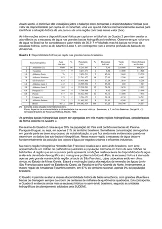 Assim sendo, é preferível dar indicações sobre o balanço entre demandas e disponibilidades hídricas pelo
                                          3
valor da disponibilidade per capita em m /ano/hab, uma vez que há índices internacionalmente aceitos para
identificar a situação hídrica de um país ou de uma região com base nesse valor (box).

As informações sobre a disponibilidade hídrica per capita em m³/dia/hab do Quadro 2 permitem avaliar a
abundância ou a escassez de água nas grandes bacias hidrográficas brasileiras. Observe-se que há fartura
de água no Brasil se for considerado o valor médio de 36.317 m³/dia/hab; mas há bacias no limiar da
escassez hídrica, como as do Atlântico Leste 1, em contraponto com a enorme profusão da bacia do rio
Amazonas.

Quadro 2. Disponibilidade hídrica per capita nas grandes bacias brasileiras.


           Bacia hidrográfica             Área        %       População       %       Densidade         Vazão         Disponibilidade
                                       1.000 km²               1991                    hab/km²           m³/s           m³/dia/hab
       1     Amazonas (1)                  3.900     46        6.245.597       4           1,60         120.000            606.379
       2     Tocantins                      757        9       3.271.674       2           4,32          11.800             113.828
     3A      Atlântico Norte                 76        1       3.424.511       2          45,06           3.660              33.730
     3B      Atlântico Nordeste             953      11       25.761.672      18          27,03           5.390               6.603
       4     São Francisco                  634        7      10.958.888       7          17,29           2.850               8.208
     5A      Atlântico Leste 1              242        3      10.909.302       7          45,08             680               1.967
     5B      Atlântico Leste 2              303        4      22.598.203      15          74,58           3.670               5.125
     6A      Paraguai (1)                   368        4       1.700.168       1           4,62           1.290              23.946
     6B      Paraná                         877      10       46.622.840      32          53,16          11.000               7.446
       7     Uruguai (1)                    178        2       3.584.152       2          20,14           4.150              36.543
       8     Atlântico Sudeste              224        3      11.605.507       8          51,81           4.300              11.693
              Brasil                         8.512     100    146.682.514      100          17,23         168.790             36.317
(1) - Somente a área situada no território brasileiro.
      Fonte: Aspectos de sustentabilidade e vulnerabilidade dos recursos hídricos - Benevides, V.F. de Sá e Beekman, Gertjan B. - XI
      Simpósio Brasileiro de Recursos Hídricos, Recife, 1995.

As grandes bacias hidrográficas podem ser agregadas em três macro-regiões hidrográficas, caracterizadas
da forma descrita no Quadro 3.

Do exame do Quadro 2 nota-se que 59% da população do País está contida nas bacias do Paraná-
Paraguai-Uruguai, ou seja, em apenas 21% do território brasileiro. Semelhante concentração demográfica
em grande parte se deve ao processo de industrialização, o que fica ainda mais evidenciado quando se
examinam os dados das sub-bacias hidrográficas. Nessa macro-região a escassez de água decorre
fundamentalmente da poluição dos corpos d’água por esgotos urbanos e efluentes industriais.

Na macro-região hidrográfica Nordeste-São Francisco localiza-se o semi-árido brasileiro, com área
aproximada de um milhão de quilômetros quadrados e população estimada em torno de seis milhões de
habitantes. A região que em sua maior parte apresenta condições desfavoráveis de disponibilidade de água
e elevada densidade demográfica é o mais grave problema hídrico do País. A escassez hídrica é atenuada
apenas pelo grande manancial da região, a bacia do São Francisco, cujas cabeceiras estão em clima
úmido, no Estado de Minas Gerais. Essa é a motivação básica dos estudos de reversão de águas do rio
São Francisco para suprir os Estados do Ceará, da Paraíba e do Rio Grande do Norte. Inversamente, a
macro-região do Amazonas-Tocantins contém, em 57% do território nacional, apenas 9% da população
brasileira.

O Quadro 4 permite avaliar a imensa disponibilidade hídrica da bacia amazônica, com grandes afluentes e
bacias de drenagem sempre da ordem de centenas de milhares de quilômetros quadrados. Em contraponto,
o Quadro 5 evidencia ainda mais a escassez hídrica no semi-árido brasileiro, segundo as unidades
hidrográficas de planejamento adotadas pela SUDENE.
 