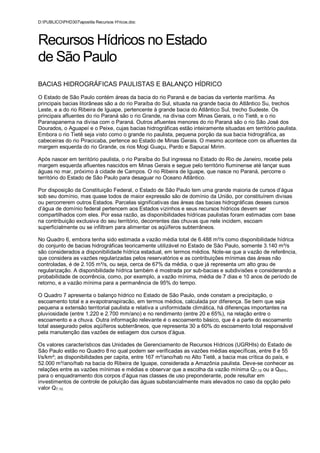 D:PUBLICOPHD307apostila Recursos H'ricos.doc



Recursos Hídricos no Estado
de São Paulo
BACIAS HIDROGRÁFICAS PAULISTAS E BALANÇO HÍDRICO
O Estado de São Paulo contém áreas da bacia do rio Paraná e de bacias da vertente marítima. As
principais bacias litorâneas são a do rio Paraíba do Sul, situada na grande bacia do Atlântico Su, trechos
Leste, e a do rio Ribeira de Iguape, pertencente à grande bacia do Atlântico Sul, trecho Sudeste. Os
principais afluentes do rio Paraná são o rio Grande, na divisa com Minas Gerais, o rio Tietê, e o rio
Paranapanema na divisa com o Paraná. Outros afluentes menores do rio Paraná são o rio São José dos
Dourados, o Aguapeí e o Peixe, cujas bacias hidrográficas estão inteiramente situadas em território paulista.
Embora o rio Tietê seja visto como o grande rio paulista, pequena porção da sua bacia hidrográfica, as
cabeceiras do rio Piracicaba, pertence ao Estado de Minas Gerais. O mesmo acontece com os afluentes da
margem esquerda do rio Grande, os rios Mogi Guaçu, Pardo e Sapucaí Mirim.

Após nascer em território paulista, o rio Paraíba do Sul ingressa no Estado do Rio de Janeiro, recebe pela
margem esquerda afluentes nascidos em Minas Gerais e segue pelo território fluminense até lançar suas
águas no mar, próximo à cidade de Campos. O rio Ribeira de Iguape, que nasce no Paraná, percorre o
território do Estado de São Paulo para desaguar no Oceano Atlântico.

Por disposição da Constituição Federal, o Estado de São Paulo tem uma grande maioria de cursos d’água
sob seu domínio, mas quase todos de maior expressão são de domínio da União, por constituírem divisas
ou percorrerem outros Estados. Parcelas significativas das áreas das bacias hidrográficas desses cursos
d’água de domínio federal pertencem aos Estados vizinhos e seus recursos hídricos devem ser
compartilhados com eles. Por essa razão, as disponibilidades hídricas paulistas foram estimadas com base
na contribuição exclusiva do seu território, decorrentes das chuvas que nele incidem, escoam
superficialmente ou se infiltram para alimentar os aqüíferos subterrâneos.

No Quadro 6, embora tenha sido estimada a vazão média total de 6.488 m³/s como disponibilidade hídrica
do conjunto de bacias hidrográficas teoricamente utilizável no Estado de São Paulo, somente 3.140 m³/s
são considerados a disponibilidade hídrica estadual, em termos médios. Note-se que a vazão de referência,
que considera as vazões regularizadas pelos reservatórios e as contribuições mínimas das áreas não
controladas, é de 2.105 m³/s, ou seja, cerca de 67% da média, o que já representa um alto grau de
regularização. A disponibilidade hídrica também é mostrada por sub-bacias e subdivisões e considerando a
probabilidade de ocorrência, como, por exemplo, a vazão mínima, média de 7 dias e 10 anos de período de
retorno, e a vazão mínima para a permanência de 95% do tempo.

O Quadro 7 apresenta o balanço hídrico no Estado de São Paulo, onde constam a precipitação, o
escoamento total e a evapotranspiracão, em termos médios, calculada por diferença. Se bem que seja
pequena a extensão territorial paulista e relativa a uniformidade climática, há diferenças importantes na
pluviosidade (entre 1.220 e 2.700 mm/ano) e no rendimento (entre 20 e 65%), na relação entre o
escoamento e a chuva. Outra informação relevante é o escoamento básico, que é a parte do escoamento
total assegurado pelos aqüíferos subterrâneos, que representa 30 a 60% do escoamento total responsável
pela manutenção das vazões de estiagem dos cursos d’água.

Os valores característicos das Unidades de Gerenciamento de Recursos Hídricos (UGRHIs) do Estado de
São Paulo estão no Quadro 8 no qual podem ser verificadas as vazões médias específicas, entre 8 e 55
l/s/km²; as disponibilidades per capita, entre 167 m³/ano/hab no Alto Tietê, a bacia mas crítica do país, e
52.000 m³/ano/hab na bacia do Ribeira de Iguape, considerada a Amazônia paulista. Deve-se conhecer as
relações entre as vazões mínimas e médias e observar que a escolha da vazão mínima Q7,10 ou a Q95%,
para o enquadramento dos corpos d’água nas classes de uso preponderante, pode resultar em
investimentos de controle de poluição das águas substancialmente mais elevados no caso da opção pelo
valor Q7,10.
 
