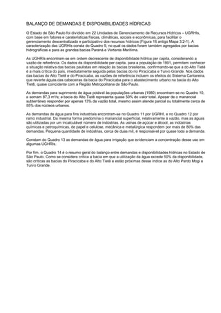 BALANÇO DE DEMANDAS E DISPONIBILIDADES HÍDRICAS

O Estado de São Paulo foi dividido em 22 Unidades de Gerenciamento de Recursos Hídricos – UGRHIs,
com base em fatores e caraterísticas físicas, climáticas, sociais e econômicas, para facilitar o
gerenciamento descentralizado e participativo dos recursos hídricos (Figura 16 antigo Mapa 3.2-1). A
caracterização das UGRHIs consta do Quadro 9, no qual os dados foram também agregados por bacias
hidrográficas e para as grandes bacias Paraná e Vertente Marítima.

As UGHRIs encontram-se em ordem decrescente de disponibilidade hídrica per capita, considerando a
vazão de referência. Os dados da disponibilidade per capita, para a população de 1991, permitem conhecer
a situação relativa das bacias paulistas em relação às bacias brasileiras, confirmando-se que a do Alto Tietê
é a mais crítica do país, imediatamente seguida pelas bacias do rio Piracicaba e Turvo Grande. Nos dados
das bacias do Alto Tietê e do Piracicaba, as vazões de referência incluem os efeitos do Sistema Cantareira,
que reverte águas das cabeceiras da bacia do Piracicaba para o abastecimento urbano na bacia do Alto
Tietê, quase coincidente com a Região Metropolitana de São Paulo.

As demandas para suprimento de água potável às populações urbanas (1980) encontram-se no Quadro 10,
e somam 87,3 m³/s; a bacia do Alto Tietê representa quase 50% do valor total. Apesar de o manancial
subterrâneo responder por apenas 13% da vazão total, mesmo assim atende parcial ou totalmente cerca de
55% dos núcleos urbanos.

As demandas de água para fins industriais encontram-se no Quadro 11 por UGRHI, e no Quadro 12 por
ramo industrial. Da mesma forma predomina o manancial superficial, relativamente à vazão, mas as águas
são utilizadas por um incalculável número de indústrias. As usinas de açúcar e álcool, as indústrias
químicas e petroquímicas, de papel e celulose, mecânica e metalúrgica respondem por mais de 80% das
demandas. Pequena quantidade de indústrias, cerca de duas mil, é responsável por quase toda a demanda.

Constam do Quadro 13 as demandas de água para irrigação que evidenciam a concentração desse uso em
algumas UGHRIs.

Por fim, o Quadro 14 é o resumo geral do balanço entre demandas e disponibilidades hídricas no Estado de
São Paulo. Como se considera crítica a bacia em que a utilização da água excede 50% da disponibilidade,
são críticas as bacias do Piracicaba e do Alto Tietê e estão próximas desse índice as do Alto Pardo Mogi e
Turvo Grande.
 