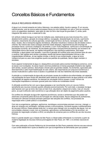 Conceitos Básicos e Fundamentos
ÁGUA E RECURSOS HÍDRICOS
A água é um mineral presente em toda a Natureza, nos estados sólido, líquido e gasoso. É um recurso
natural peculiar, pois se renova pelos processos físicos do ciclo hidrológico em que a Terra se comporta
como um gigantesco destilador, pela ação do calor do Sol e das forças da gravidade. É, ainda, parte
integrante dos seres vivos, e essencial à vida.

Um atributo notável da água é ser bem de múltiplos usos, destinando-se aos mais diversos fins, como
abastecimento público, geração de energia elétrica, navegação, dessedentação de animais, suprimento
industrial, crescimento de culturas agrícolas, conservação da flora e da fauna, recreação e lazer. Além
disso, recebe, dilui e transporta esgotos domésticos, efluentes industriais e resíduos das atividades rurais e
urbanas. Na maioria das vezes consegue assimilar esses despejos, regenerando-se pelo emprego de
processos físicos, químicos e biológicos. No entanto, e com muita freqüência, verifica-se a concentração de
populações humanas, de indústrias, de atividades agrícolas e socioeconômicas fazendo uso excessivo da
capacidade hídrica das bacias, de regiões hidrográficas e dos aqüíferos subterrâneos. Sob essas
condições, a água passa a ser escassa, o que leva à geração de conflitos entre seus diversos tipos de usos
e usuários. Nas regiões semi-áridas a escassez resulta das baixas disponibilidades hídricas e das
irregularidades climáticas. Já nas regiões úmidas, e devido à sua contaminação, a água se torna
indisponível para os usos mais exigentes quanto aos padrões de qualidade, dando origem também à
escassez.

Outro aspecto fundamental da água é o desequilíbrio provocado pelos eventos hidrológicos extremos, como
as secas e as inundações. As secas trazem enormes problemas à imensa população brasileira das regiões
semi-áridas, causam pobreza, desnutrição e êxodo para as grandes cidades. As enchentes, agravadas pelo
desmatamento e pela impermeabilização do solo urbano, são responsáveis por prejuízos econômicos e
sociais incalculáveis e pelos riscos à saúde e à qualidade de vida dos habitantes das áreas assoladas.

A poluição e a contaminação da água são as principais causas da incidência de enfermidades, em especial
nas populações de baixa renda não atendidas pelos sistemas de abastecimento de água potável e de coleta
e disposição de esgotos sanitários. As doenças de veiculação hídrica causam o maior número de
internações hospitalares e nomeiam grande parte dos índices de mortalidade infantil.

A utilização econômica fez com que a água passasse a ser reconhecida como um recurso hídrico,
semelhante aos recursos minerais quando utilizados economicamente. Por outro lado, a escassez da água
está fazendo com que se torne não mais um bem livre, abundante e disponível a todos, mas um recurso
parco, ao qual é atribuído valor econômico e cuja utilização deve ser objeto de pagamento pelos usuários.

Os conflitos de utilização da água têm aspectos econômicos, sociais e ambientais que não podem ser
resolvidos unicamente pelos técnicos de formação em ciências exatas. Novas categorias de profissionais,
formados em ciências humanas precisam participar das soluções dos conflitos, nos processos de
negociação entre o poder púbico e a sociedade.

Com isto os engenheiros, geólogos, agrônomos, tecnólogos e economistas precisam conviver, interagir, e
atuar em sinergia com sociólogos, cientistas sociais e comunicadores, formando equipes multidisciplinares
de recursos hídricos. Essas equipes terão de ir a campo para interagir com os usuários das águas, com as
comunidades urbanas e rurais, com os industriais, agricultores e ambientalistas a fim de encontrar, em
processo de negociação complexo e difícil, as soluções de consenso para os conflitos de uso dos recursos
hídricos.

Este é o grande desafio que o Estado de São Paulo e o Brasil estão enfrentando no momento a partir da
moderna legislação de recursos hídricos promulgada em São Paulo, em 1991, e no âmbito nacional em
1997.

Com esta publicação a Escola Politécnica da Universidade de São Paulo pretende informar aos seus alunos
o que consta dessas leis e quais os desafios com que os engenheiros se defrontarão para que possam
 