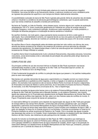protegidos, pois sua exposição é muito limitada pela cobertura do manto de intemperismo (regolito).
Entretanto, nas zonas de falha ou de fraturamento intenso, a estrutura constitui-se numa verdadeira porta
ao ingresso dos poluentes de superfície e com tempos de trânsito relativamente reduzidos.

A suscetibilidade à poluição da bacia de São Paulo é gerada pela grande oferta de poluentes das atividades
urbana e industrial e a existência de estruturas geomorfológicas vulneráveis, quer no pacote sedimentar,
quer nas rochas cristalinas do assoalho e bordas pré-cambrianas.

Na bacia de Taubaté, no Vale do Paraíba, vários desses poços, inclusive alguns com vazões de explotação
                      3
ultrapassando 150 m /h, foram construídos geralmente por indústrias em zonas de recarga natural na
formação Caçapava, muito vulnerável à poluição. Acresce-se a esta explotação, por vezes predatória, a
infiltração de efluentes perigosos e a localização de aterros sanitários e industriais.

No aqüífero litorâneo, de modo geral, a água apresenta teores excessivos de ferro e está sujeita à
salinização. Sua vulnerabilidade é extrema, em especial devido ao risco de quebra do equilíbrio da interface
água doce-água salgada, devendo ser mantido um controle das vazões dos poços a fim de evitar a subida
dessa interface.

No aqüífero Bauru-Caiuá a degradação pelas atividades agrícolas tem sido notória nos últimos dez anos,
através dos teores excessivos de nitratos e da presença de produtos químicos advindos da utilização
crescente dos agrotóxicos. Em determinadas áreas o cultivo da cana-de-açúcar tem contribuído com cargas
excessivas de vinhaça infiltrada no subsolo.

O aqüífero Serra Geral é localizadamente muito vulnerável (fraturamentos, disjunções colunares, horizontes
vesiculares, zonas tectonizadas) onde a velocidade de percolação dos poluentes pode atingir dezenas de
centímetros por dia.

CONFLITOS DE USO
Os principais conflitos de uso dos recursos hídricos no Estado de São Paulo acontecem nas bacias
industrializadas situadas a Leste, em especial as do Alto Tietê, do Piracicaba-Capivari-Jundiaí, do
Sorocaba, do Paraíba do Sul e do Mogi-Guaçu.

O fator fundamental da geração de conflito é a poluição das águas que passam a ter padrões inadequados
para os usos mais exigentes.

Nas bacias com grandes demandas de água para a agroindústria e a irrigação ocorrem ao mesmo tempo
conflitos quantitativos e qualitativos entre irrigantes, e entre a irrigação e os sistemas de abastecimento
público. Os exemplos mais expressivos são as bacias do Baixo Pardo (município de Guaíra e adjacentes),
do Piracicaba (município de Atibaia e outros próximos), do rio Sorocaba (municípios de Ibiúna e Piedade),
do Sorocaba, e do Alto Paranapanema (municípios de Itu, Tatuí e Itapetininga).

As grandes reversões de águas entre bacias como a do sistema Pinheiros-Billings-Cubatão, através do qual
as águas do Alto Tietê são revertidas para a Baixada Santista, e a do sistema Cantareira, que importa
águas das cabeceiras do rio Piracicaba para abastecimento da Região Metropolitana da Grande São Paulo,
são exemplos de conflitos inter-regionais. De fato, este é um dos maiores casos de conflitos do mundo. A
Figura 18 apresenta esse conjunto de bacias em perspectiva.

O reservatório Billings foi concebido como depósito de regularização das águas do Alto Tietê para geração
de energia elétrica nas Usinas Henry Borden, construídas pela empresa canadense Ligth, que integram
atualmente o patrimônio da Empresa Metropolitana de Água e Energia-EMAE do Governo do Estado de
São Paulo. Ao longo do tempo esse reservatório assumiu outras funções como abastecer de água o ABC, a
partir da captação no braço do rio Grande próximo à via Anchieta, e controlar as enchentes no canal do rio
Pinheiros mediante as usinas reversíveis de Pedreira e de Traição. Com a reversão das águas a jusante
das descargas das usinas no rio Cubatão, foram implantados os sistemas de abastecimento das cidades de
Santos e de São Vicente, das indústrias do pólo petroquímico de Cubatão, e da COSIPA.

Quando foi incluído na Constituição do Estado de São Paulo de 1989 o dispositivo que restringia os
bombeamentos das águas do canal do Pinheiros para a Billings, os usos precedentes e os decorrentes,
como geração hidrelétrica e abastecimento de água industrial de Cubatão, deram lugar à recuperação do
reservatório Billings e ao abastecimento da Região Metropolitana de São Paulo que, entretanto, precisam
conciliar-se com o controle de cheias do rio Pinheiros.
 