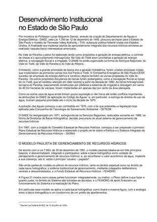 Desenvolvimento Institucional
no Estado de São Paulo
Por iniciativa do Professor Lucas Nogueira Garcez, através da criação do Departamento de Águas e
Energia Elétrica - DAEE, pela Lei 1.350 de 12 de dezembro de 1950, procurou-se trazer para o Estado de
São Paulo o modelo da Tennesse Valey Authority - TVA, autarquia pública federal criada nos Estados
Unidos. A finalidade era implantar planos de aproveitamento integrado dos recursos hídricos similares ao
realizado naquela bacia interestadual americana.

No Vale do Paraíba o plano foi elaborado tendo como propósitos a geração de energia elétrica, o controle
de cheias e o aproveitamento hidroagrícola. No Vale do Tietê eram prioritárias a geração de energia
elétrica, a navegação fluvial e a irrigação. O DAAE foi então organizado na forma de Serviços Regionais: do
Vale do Tietê, do Vale do Paraíba e do Vale do Ribeira.

Entretanto, como a grande prioridade da época era a geração hidrelétrica, foram criadas empresas mistas
que implantaram as primeiras usinas nos rios Pardo e Tietê. A Companhia Energética de São Paulo-CESP,
sucedeu às empresas de energia elétrica e construiu depois também as usinas projetadas no Vale do
Paraíba. Os outros propósitos dos planos de bacias foram postergados, como a navegação fluvial ao longo
do rio Tietê, que só recebeu atenção em data recente a partir da década de 1980. As obras hidroagrícolas
da bacia do Paraíba, basicamente constituídas por pôlderes e sistemas de irrigação e drenagem em cerca
de 40 mil hectares de várzeas, foram implantadas em apenas dez por cento da área planejada.

Como os outros usos da água ainda tinham pouca expressão e não havia até então conflitos importantes,
                                                         1
as atribuições do DAEE de aplicação do Código de Águas e, em particular, a outorga de direitos de uso da
água, tiveram pequena prioridade até o início da década de 1970.

A poluição das águas começou a ser combatida em 1970, com a lei que antecedeu a legislação hoje
aplicada pela Companhia de Tecnologia de Saneamento Ambiental - CETESB.

O DAEE foi reorganizado em 1971, extinguindo-se os Serviços Regionais, reativados somente em 1986, na
forma de Diretorias de Bacia Hidrográfica, decisão precursora do atual sistema de gerenciamento de
recursos hídricos.

Em 1987, com a criação do Conselho Estadual de Recursos Hídricos, começou a ser preparado o primeiro
Plano Estadual de Recursos Hídricos e elaborado o projeto de lei sobre a Política e o Sistema Integrado de
Gerenciamento de Recursos Hídricos – SIGRHI.


O MODELO PAULISTA DE GERENCIAMENTO DE RECURSOS HÍDRICOS

De acordo com a Lei 7.663, de 30 de dezembro de 1991, o modelo paulista baseia-se em três princípios
básicos: é descentralizado, integrado e participativo; adota a bacia hidrográfica como unidade de
planejamento e gerenciamento de recursos hídricos; e, ao reconhecer o valor econômico da água, implanta
a sua cobrança, isto é, adota o princípio “usuário – pagador”.

São ainda partes do modelo os planos de recursos hídricos, tanto no âmbito estadual como no âmbito de
cada bacia hidrográfica, o sistema institucional de gerenciamento, mediante colegiados deliberativos,
centrais e descentralizados, e o Fundo Estadual de Recursos Hídricos - FEHIDRO.

A Figura 21 mostra como essas partes funcionam integradamente, ou melhor, o Plano define o que fazer e
quanto custa; no âmbito do Sistema são tomadas as decisões, e o FEHIDRO dá apoio financeiro ao
funcionamento do Sistema e à realização do Plano.

Em particular esse modelo se aplica a cada bacia hidrográfica, como ilustra a mesma figura, com a analogia
entre a bacia hidrográfica e um condomínio de um prédio de apartamentos.



1
    Decreto Lei Federal 24.643, de 10 de julho de 1934.
 