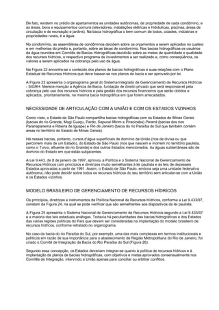 De fato, existem no prédio de apartamentos as unidades autônomas, de propriedade de cada condômino, e
as áreas, bens e equipamentos comuns (elevadores, instalações elétricas e hidráulicas, piscinas, áreas de
circulação e de recreação e jardins). Na bacia hidrográfica o bem comum de todos, cidades, indústrias e
propriedades rurais, é a água.

No condomínio, as assembléias de condôminos decidem sobre os orçamentos a serem aplicados no custeio
e em melhorias do prédio e, portanto, sobre as taxas de condomínio. Nas bacias hidrográficas os usuários
da água reunidos em Comitês de Bacias Hidrográficas decidirão sobre as metas de quantidade e qualidade
dos recursos hídricos, o respectivo programa de investimentos a ser realizado e, como conseqüência, os
valores a serem aplicados na cobrança pelo uso da água.

Na Figura 22 encontra-se o conteúdo dos planos de bacias hidrográficas e suas relações com o Plano
Estadual de Recursos Hídricos que deve basear-se nos planos de bacia e ser aprovado por lei.

A Figura 23 apresenta o organograma geral do Sistema Integrado de Gerenciamento de Recursos Hídricos
- SIGRH. Merece menção a Agência de Bacia, fundação de direito privado que será responsável pela
cobrança pelo uso dos recursos hídricos e pela gestão dos recursos financeiros que serão obtidos e
aplicados, prioritariamente, na mesma bacia hidrográfica em que forem arrecadados.


NECESSIDADE DE ARTICULAÇÃO COM A UNIÃO E COM OS ESTADOS VIZINHOS

Como visto, o Estado de São Paulo compartilha bacias hidrográficas com os Estados de Minas Gerais
(bacias do rio Grande, Mogi Guaçu, Pardo, Sapucaí Mirim e Piracicaba) Paraná (bacias dos rios
Paranapanema e Ribeira de Iguape) e Rio de Janeiro (bacia do rio Paraíba do Sul que também contém
áreas no território do Estado de Minas Gerais).

Há nessas bacias, portanto, cursos d’água superficiais de domínio da União (rios de divisa ou que
percorrem mais de um Estado), do Estado de São Paulo (rios que nascem e morrem no território paulista,
como o Turvo, afluente do rio Grande) e dos outros Estados mencionados. As águas subterrâneas são de
domínio do Estado em que estão subjacentes.

A Lei 9.443, de 8 de janeiro de 1997, aprovou a Política e o Sistema Nacional de Gerenciamento de
Recursos Hídricos com princípios e diretrizes muito semelhantes à lei paulista e às leis de dezesseis
Estados aprovadas a partir de 1991. Assim, o Estado de São Paulo, embora seja uma unidade federativa
autônoma, não pode decidir sobre todos os recursos hídricos do seu território sem articular-se com a União
e os Estados vizinhos.


MODELO BRASILEIRO DE GERENCIAMENTO DE RECURSOS HÍDRICOS

Os princípios, diretrizes e instrumentos da Política Nacional de Recursos Hídricos, conforme a Lei 9.433/97,
constam da Figura 24, na qual se pode verificar que são semelhantes aos dispositivos da lei paulista.

A Figura 25 apresenta o Sistema Nacional de Gerenciamento de Recursos Hídricos segundo a Lei 9.433/97
e a maioria das leis estaduais análogas. Todavia há peculiaridades das bacias hidrográficas e dos Estados
das várias regiões políticas do País que devem ser consideradas na implantação do modelo brasileiro de
recursos hídricos, conforme retratado no organograma.

No caso da bacia do rio Paraíba do Sul, por exemplo, uma das mais complexas em termos institucionais e
políticos em razão de sua importância para o abastecimento de Região Metropolitana do Rio de Janeiro, foi
criado o Comitê de Integração da Bacia do Rio Paraíba do Sul (Figura 26).

Segundo essa concepção, os Estados deveriam integrar-se quanto à política de recursos hídricos e à
implantação de planos de bacias hidrográficas, com objetivos e metas aprovados consensualmente nos
Comitês de Integração, intervindo a União apenas para conciliar ou arbitrar conflitos.
 