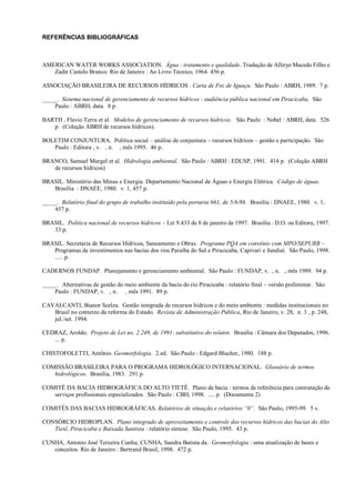 REFERÊNCIAS BIBLIOGRÁFICAS



AMERICAN WATER WORKS ASSOCIATION. Água : tratamento e qualidade. Tradução de Alliryo Macedo Filho e
   Zadir Castelo Branco. Rio de Janeiro : Ao Livro Técnico, 1964. 456 p.

ASSOCIAÇÃO BRASILEIRA DE RECURSOS HÍDRICOS . Carta de Foz de Iguaçu. São Paulo : ABRH, 1989. 7 p.

_____. Sistema nacional de gerenciamento de recursos hídricos : audiência pública nacional em Piracicaba. São
    Paulo : ABRH, data. 8 p.

BARTH , Flavio Terra et al. Modelos de gerenciamento de recursos hídricos. São Paulo : Nobel : ABRH, data. 526
   p. (Coleção ABRH de recursos hídricos).

BOLETIM CONJUNTURA. Política social – análise de conjuntura – recursos hídricos – gestão e participação. São
   Paulo : Editora , v. , n. , mês 1995. 46 p.

BRANCO, Samuel Murgel et al. Hidrologia ambiental. São Paulo : ABRH : EDUSP, 1991. 414 p. (Coleção ABRH
   de recursos hídricos)

BRASIL. Ministério das Minas e Energia. Departamento Nacional de Águas e Energia Elétrica. Código de águas.
   Brasília : DNAEE, 1980. v. 1, 457 p.

_____. Relatório final do grupo de trabalho instituído pela portaria 661, de 5/6/86. Brasília : DNAEE, 1980. v. 1,
    457 p.

BRASIL. Política nacional de recursos hídricos – Lei 9.433 de 8 de janeiro de 1997. Brasília : D.O. ou Editora, 1997.
   33 p.

BRASIL. Secretaria de Recursos Hídricos, Saneamento e Obras. Programa PQA em convênio com MPO/SEPURB –
   Programas de investimentos nas bacias dos rios Paraíba do Sul e Piracicaba, Capivari e Jundiaí. São Paulo, 1998.
   ..... p.

CADERNOS FUNDAP. Planejamento e gerenciamento ambiental. São Paulo : FUNDAP, v. , n. , mês 1989. 94 p.

_____. Alternativas de gestão do meio ambiente da bacia do rio Piracicaba : relatório final – versão preliminar. São
    Paulo : FUNDAP, v. , n. , mês 1991. 89 p.

CAVALCANTI, Bianor Scelza. Gestão integrada de recursos hídricos e do meio ambiente : medidas institucionais no
   Brasil no contexto da reforma do Estado. Revista de Administração Pública, Rio de Janeiro, v. 28, n. 3 , p. 248,
   jul./set. 1994.

CEDRAZ, Aroldo. Projeto de Lei no. 2.249, de 1991: substitutivo do relator. Brasília : Câmara dos Deputados, 1996.
   ... p.

CHISTOFOLETTI, Antônio. Geomorfologia. 2.ed. São Paulo : Edgard Blucher, 1980. 188 p.

COMISSÃO BRASILEIRA PARA O PROGRAMA HIDROLÓGICO INTERNACIONAL. Glossário de termos
   hidrológicos. Brasília, 1983. 291 p.

COMITÊ DA BACIA HIDROGRÁFICA DO ALTO TIETÊ. Plano de bacia : termos de referência para contratação de
   serviços profissionais especializados. São Paulo : CBH, 1998. .... p. (Documenta 2)

COMITÊS DAS BACIAS HIDROGRÁFICAS. Relatórios de situação e relatórios “0”. São Paulo, 1995-99. 5 v.

CONSÓRCIO HIDROPLAN. Plano integrado de aproveitamento e controle dos recursos hídricos das bacias do Alto
   Tietê, Piracicaba e Baixada Santista : relatório síntese. São Paulo, 1995. 43 p.

CUNHA, Antonio José Teixeira Cunha, CUNHA, Sandra Batista da. Geomorfologia : uma atualização de bases e
   conceitos. Rio de Janeiro : Bertrand Brasil, 1998. 472 p.
 