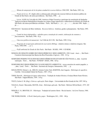 _____. Minuta do anteprojeto de lei do plano estadual de recursos hídricos 1996/1999. São Paulo, 1995. 4 p.

_____. Projeto de lei no. 20 : dispõe sobre a cobrança pela utilização dos recursos hídricos do domínio público do
    Estado de São Paulo e dá outras providências. São Paulo, 1998. ... p.

_____. Lei no. 10.020, de 3 de julho de 1998. Autoriza o Poder Executivo a participar da constituição de fundações
    Agências de Bacias Hidrográficas dirigidas aos corpos d’água superficiais e subterrâneos de domínio do Estado de
    São Paulo e dá outras providências correlatas. Título, São Paulo, v. .., n. ..., p. .... - ....., dia mês 1998. Seção ....,
    pt. ....

SÃO PAULO. Secretaria do Meio Ambiente. Recursos hídricos : histórico, gestão e planejamento. São Paulo, 1995.
    90 p.

_____. Comitê de bacia hidrográfica : subsídios para a instalação de comitês, elaboração de estatutos e
    funcionamento. São Paulo, 1996. 62 p.

_____. Uma nova política de mananciais : Lei 9.866 de 28/11/98. São Paulo, 1999. 214 p.

_____. Programa de recuperação ambiental do reservatório Billings : relatório síntese e relatórios integrais. São
    Paulo, 1998/1999. .... p./ v.

_____. Perfil ambiental do Estado de São Paulo. São Paulo : SEADE, 1999. 1 CD ROM.

SEMANA DE DEBATES SOBRE RECURSOS HÍDRICOS E MEIO AMBIENTE, 1992. Local. Anais .... São Paulo :
   Consórcio Intermunicipal das Bacias dos Rios Piracicaba e Capivari., 1992. 213 p.

SEMINÁRIO PERSPECTIVAS DOS RECURSOS HÍDRICOS DO ESTADO DE SÃO PAULO, n., data. Local de
   realização. Título ... São Paulo : FUNDAP : DAEE, 1986. 423 p.

SEMINÁRIO RECURSOS HÍDRICOS E O SANEAMENTO AMBIENTAL : novos conceitos do usuário pagador, n.
   , data. Local. Título ... São Paulo : Secretaria de Energia e Saneamento, 1992. .... p.

SOUZA PINTO, Nelson L. de , HOLTZ, Antonio Carlos Tatit, MARTINS, José Augusto. Hidrologia de superfície.
   Curitiba : Universidade Federal do Paraná., 1967. 155 p.

TOOD, David K. Hidrologia de águas subterrâneas. Tradução de Araken Silveira e Evelyna Bloem Souto Silveira.
   São Paulo : Edgard Blucher, 1959. 319 p.

TUCCI, Carlos E. M. (Org.). Ciência e aplicação. Porto Alegre : Universidade do Rio Grande do Sul, 1997. 943 p.

VILLELA, Swami Marcondes, MATOS, Artur. Hidrologia aplicada. São Paulo : McGraw Hill do Brasil., 1975. 245
    p.

WISLER, C. O., BRATER, E.F. Hidrologia. Tradução de Leonino Júnior. Rio de Janeiro : Ao Livro Técnico, 1964.
    484 p.

THE WORLD BANK. A World Bank policy paper. Washington, D.C., 1993. 140 p.
 