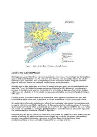 Figura 1 – bacias do Alto Tietê , Piracicaba e Baixada Santista



AQÜÍFEROS SUBTERRÂNEOS
Hidrologia das Águas Subterrâneas é a ciência que estuda a ocorrência, a movimentação e a distribuição da
água na parte subterrânea da Terra. Há vinte anos essa definição seria adequada à maioria dos estudos
hidrológicos; mas hoje em dia deve-se ampliá-la para incluir o aspecto qualidade da água subterrânea,
objeto de redobrada atenção nos países em ritmo acelerado de industrialização.

De modo geral, a água subterrânea tem origem na superfície terrestre e está estreitamente ligada à água
superficial. Porém, devido às diferenças entre esses ambientes e também à tendência natural dos seres
humanos de compartimentar sistemas complexos, tanto a hidrologia da água superficial como a da água
subterrânea são estudadas de forma isolada, com pouca consideração à complexa interligação hidrológica
entre elas.

É preciso, porém, que os estudos de recursos hídricos de escala regional considerem que a água pode
movimentar-se várias vezes entre os aqüíferos, os rios e a atmosfera ao longo do caminho para o mar.

Um aqüífero é uma formação geológica com suficiente permeabilidade e porosidade interconectadas para
armazenar e transmitir quantidades significativas de água sob gradientes hidráulicos naturais. A expressão
“quantidades significativas” refere-se à utilização que se pretenda dar à água subterrânea, isto é, às vazões
que possam ser explotadas. As formações geológicas de baixa permeabilidade que armazenam água, mas
não permitem extração econômica, chamam-se aquitardes.

Os aqüíferos podem ser não confinados, freáticos ou livres quando sua superfície superior está submetida à
pressão atmosférica. Os aqüíferos artesianos ou confinados são formações permeáveis intercaladas por
camadas impermeáveis sob pressão maior que a atmosférica. Dependendo da situação e das
características locais, os poços perfurados nesses aqüíferos podem ser jorrantes.
 