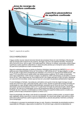 Figura 2 – esquema de um aquífero



CICLO HIDROLÓGICO
A água constitui recurso natural renovável através dos processos físicos do ciclo hidrológico. Movida pela
ação da energia solar evapora-se dos oceanos, dos lagos, dos rios e da superfície terrestre. Precipita-se
sob a forma de chuva, neve ou gelo. Corre pela superfície, infiltra-se no subsolo, escoa pelos corpos d’água
superficiais e pelos aqüíferos subterrâneos. É absorvida pelas plantas que a transpiram para a atmosfera,
da qual torna a precipitar-se e assim sucessivamente.

Segundo avaliações efetuadas no âmbito do Decênio Hidrológico Internacional da UNESCO (local e data),
                                                                             3
estima-se que a disponibilidade hídrica da Terra atinja a 1.380 milhões de km de água salgada, ou seja,
                                                                                                     3
97,3% do total. A água doce corresponde aos restantes 2,7% e forma um volume de 38 milhões de km , dos
quais 77,2% encontram-se em estado sólido nas calotas polares e geleiras; 22,4% estão armazenados
como água subterrânea; 0,35% formam os lagos e os pântanos; 0,04% permanecem na atmosfera, e 0,01%
forma os rios. Toda a água doce da Terra disponível em rios e lagos equivale a 0,36% do total e representa
um cubo de 52 km de aresta, número que se inclui em uma ordem de grandeza perfeitamente imaginável.

O ciclo hidrológico é fechado, mas adota-se a atmosfera como ponto inicial de origem da água na qual
existe sob a forma de vapor, partículas líquidas, gelo ou neve. Quando as partículas de água formadas por
condensação do vapor atingem determinada dimensão, precipitam-se em forma de chuva. Se na queda
                                              o
atravessam zonas de temperatura inferior a 0 C pode haver formação de partículas de gelo, dando origem
ao granizo. No caso de a condensação ocorrer sob temperaturas abaixo do ponto de congelamento, há
formação de neve. Quando a condensação se verifica sobre uma superfície sólida ocorre o orvalho ou a
                                                            o
geada, conforme seja a temperatura superior ou inferior a 0 C.

Parte da precipitação não atinge o solo devido à evaporação, durante a própria queda, ou porque é retida
pela vegetação, perda a que se dá o nome de interceptação. Do volume que atinge o solo parte se infiltra,
parte escoa pela superfície e parte evapora-se diretamente ou através das plantas, fenômeno conhecido
como transpiração.

A infiltração é o processo de penetração da água no solo. Quando a intensidade da precipitação excede a
capacidade de infiltração, a água escoa na superfície. Em primeiro lugar, preenche as depressões do
 