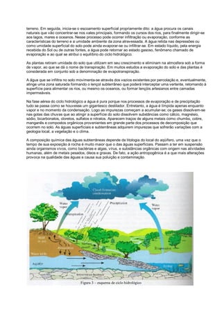 terreno. Em seguida, inicia-se o escoamento superficial propriamente dito: a água procura os canais
naturais que vão concentrar-se nos vales principais, formando os cursos dos rios, para finalmente dirigir-se
aos lagos, mares e oceanos. Nesse processo pode ocorrer infiltração ou evaporação, conforme as
características do terreno e a umidade ambiente da zona atravessada. A água retida nas depressões ou
como umidade superficial do solo pode ainda evaporar-se ou infiltrar-se. Em estado líquido, pela energia
recebida do Sol ou de outras fontes, a água pode retornar ao estado gasoso, fenômeno chamado de
evaporação e ao qual se atribui o equilíbrio do ciclo hidrológico.

As plantas retiram umidade do solo que utilizam em seu crescimento e eliminam na atmosfera sob a forma
de vapor, ao que se dá o nome de transpiração. Em muitos estudos a evaporação do solo e das plantas é
considerada em conjunto sob a denominação de evapotranspiração.

A água que se infiltra no solo movimenta-se através dos vazios existentes por percolação e, eventualmente,
atinge uma zona saturada formando o lençol subterrâneo que poderá interceptar uma vertente, retornando à
superfície para alimentar os rios, ou mesmo os oceanos, ou formar lençóis artesianos entre camadas
impermeáveis.

Na fase aérea do ciclo hidrológico a água é pura porque nos processos de evaporação e de precipitação
tudo se passa como se houvesse um gigantesco destilador. Entretanto, a água é límpida apenas enquanto
vapor e no momento da condensação. Logo as impurezas começam a acumular-se; os gases dissolvem-se
nas gotas das chuvas que ao atingir a superfície do solo dissolvem substâncias como cálcio, magnésio,
sódio, bicarbonatos, cloretos, sulfatos e nitratos. Aparecem traços de alguns metais como chumbo, cobre,
manganês e compostos orgânicos provenientes em grande parte dos processos de decomposição que
ocorrem no solo. As águas superficiais e subterrâneas adquirem impurezas que sofrerão variações com a
geologia local, a vegetação e o clima.

A composição química das águas subterrâneas depende da litologia do local do aqüífero, uma vez que o
tempo de sua exposição à rocha é muito maior que o das águas superficiais. Passam a ter em suspensão
ainda organismos vivos, como bactérias e algas, vírus, e substâncias orgânicas com origem nas atividades
humanas, além de metais pesados, óleos e graxas. De fato, a ação antropogênica é a que mais alterações
provoca na qualidade das águas e causa sua poluição e contaminação.




                                Figura 3 – esquema de ciclo hidrológico
 