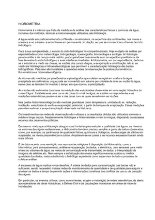 HIDROMETRIA
Hidrometria é a ciência que trata da medida e da análise das características físicas e químicas da água,
inclusive dos métodos, técnicas e instrumentação utilizados pela Hidrologia.

A água existe em praticamente todo o Planeta - na atmosfera, na superfície dos continentes, nos mares e
oceanos e no subsolo - e encontra-se em permanente circulação, ao que se convencionou chamar de ciclo
hidrológico.

Face à sua complexidade, o estudo do ciclo hidrológico foi compartimentado. Hoje é objeto de análise por
especialidades como meteorologia, hidrogeologia, oceanografia, limnonologia e ecologia. A Hidrologia
passou então a ter campo mais restrito, preocupando-se basicamente com os aspectos quantitativos da
fase terrestre do ciclo hidrológico e suas interfaces imediatas. A Hidrometria, em correspondência, dedicou-
se a estudar e a medir as chuvas, as vazões dos cursos d’água, a evaporação e a infiltração, isto é, as
variáveis hidrológicas e hidrometeorológicas que permitem a caracterização hidrológica das bacias
hidrográficas. Para isso são instaladas e operadas redes de observação de postos pluviométricos,
fluviométricos e hidrometeorológicos.

As chuvas são medidas por pluviômetros e pluviógrafos que coletam e registram a altura da água
precipitada em milímetros, o que pode ser convertido em volume por unidade de área ou vazão da água,
neste caso se também for medido o tempo em que ocorreu a precipitação.

As vazões são estimadas com base na medição das velocidades observadas em uma seção hidráulica do
curso d’água. Estabelece-se uma curva de cotas do nível de água, as vazões correspondentes e as
medições sistemáticas passam a ser a das cotas com as quais se estimam as vazões.

Nos postos hidrometeorológicos são medidas grandezas como temperatura, umidade do ar, radiação,
insolação, velocidade do vento e evaporação potencial, a partir de tanques de evaporação. Essas medições
permitem estimar a evapotranspiração observada na Natureza.

Os investimentos nas redes de observação são vultosos e os resultados obtidos são utilizados somente a
médio e longo prazos; freqüentemente hidrólogos e hidrometristas vivem à míngua, disputando os escassos
recursos dos orçamentos públicos.

Do mesmo modo que a Hidrologia alargou suas fronteiras para estudar a qualidade das águas, os níveis e
os volumes das águas subterrâneas, a Hidrometria também precisou ampliar a gama de dados observados,
como, por exemplo, os parâmetros de qualidade físicos, químicos e biológicos, as descargas de sólidos em
suspensão, os níveis piezométricos e outros. Ampliaram-se os custos e os recursos escassos ficaram ainda
mais difíceis.

É de data recente uma revolução nos recursos tecnológicos à disposição da Hidrometria, como a
informática, para armazenamento, análise e recuperação de dados, a eletrônica, com sensores para medir
níveis ou volumes de água, os meios de comunicação e de transmissão de dados, a interpretação de
imagens de satélites etc. Nem sempre a sofisticação dos meios significa menores custos ou melhor
qualidade dos dados, nada substituindo o hidrólogo experiente como supervisor de todo o processo de
coleta e análise.

A escassez de água implica novos desafios. A coleta de dados para caracterização das bacias não é
suficiente, sendo necessário instalar redes de monitoramento de quantidade e de qualidade para adquirir e
analisar os dados a tempo de permitir ações e intervenções corretivas dos conflitos de uso ou de poluição
das águas.

Em particular, os eventos críticos, como as enchentes, exigem a instalação de redes telemétricas, de alerta
aos operadores de obras hidráulicas, à Defesa Civil e às populações moradoras em áreas de risco de
inundações.
 