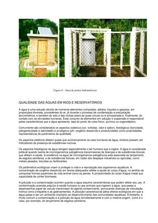 Figura 4 – fotos de postos hidrométricos



QUALIDADE DAS ÁGUAS EM RIOS E RESERVATÓRIOS

A água é uma solução diluída de inúmeros elementos compostos, sólidos, líquidos e gasosos, em
proporções diversas, procedentes do ar, já durante o processo de condensação e precipitação
pluviométrica, e também do solo e das rochas sobre as quais circula ou é armazenada e, finalmente, do
contato com as atividades humanas. Esse conjunto de elementos em solução e suspensão é responsável
pelas características que a água apresenta, seja do ponto de vista físico, químico ou organoléptico.

Comumente são considerados os aspectos estéticos (cor, turbidez, odor e sabor), fisiológicos (toxicidade,
patogenecidade e salinidade) e ecológicos (pH, oxigênio dissolvido e produtividade) como propriedades
representativas de parâmetros de qualidade.

Os aspectos estéticos afetam quase que exclusivamente os usos humanos da água, embora possam ser
indicadores da presença de substâncias nocivas.

Os aspectos fisiológicos da água atingem especialmente o ser humano que a ingere. A água é considerada
potável quando isenta de microrganismos patogênicos transmissores de doenças e de substâncias tóxicas
que afetam a saúde. A existência na água de microrganismos patogênicos está associada ao lançamento
de esgotos sanitários, e de substâncias tóxicas, em razão dos despejos industriais ou agrícolas, como
metais pesados, biocidas ou fertilizantes.

Os parâmetros ecológicos visam a proteger a vida e a reprodução dos organismos aquáticos. A
concentração de oxigênio dissolvido em teores adequados reflete a saúde do corpo d’água, no sentido de
comportar formas superiores de vida animal como os peixes. A produtividade do corpo d’água mede sua
capacidade de conter biomassa.

A poluição e a contaminação ocorrem quando a água assume características que podem afetar seu uso. A
contaminação acarreta prejuízo à saúde humana ou aos animais que ingerem a água, que passa a
desempenhar papel de veículo transmissor do agente contaminante, provocando doenças de veiculação
hídrica como a hepatite e as gastroenterites. A poluição caracteriza-se pelos efeitos ecológicos em que a
água passa a ser um ambiente impróprio ao desenvolvimento das comunidades aquáticas. Entretanto, é
muito comum a contaminação e a poluição da água simultaneamente e com a mesma origem, como é o
caso, por exemplo, do lançamento de esgotos sanitários.
 