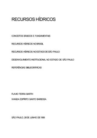 RECURSOS HÍDRICOS


CONCEITOS BÁSICOS E FUNDAMENTAIS


RECURSOS HÍDRICOS NO BRASIL


RECURSOS HÍDRICOS NO ESTADO DE SÃO PAULO


DESENVOLVIMENTO INSTITUCIONAL NO ESTADO DE SÃO PAULO


REFERÊNCIAS BIBLIOGRÁFICAS




FLAVIO TERRA BARTH

WANDA ESPÍRITO SANTO BARBOSA




SÃO PAULO, 28 DE JUNHO DE 1999
 