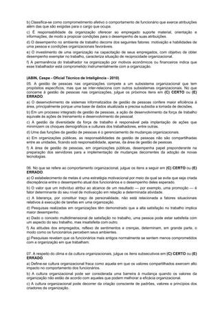 b) Classifica-se como comprometimento afetivo o comportamento de funcionário que exerce atribuições
além das que são exigidas para o cargo que ocupa.
c) É responsabilidade da organização oferecer ao empregado suporte material, orientação e
informações, de modo a propiciar condições para o desempenho de suas atribuições.
d) O desempenho no ambiente de trabalho decorre dos seguintes fatores: motivação e habilidades de
uma pessoa e condições organizacionais favoráveis.
e) O investimento de uma organização na capacitação de seus empregados, com objetivo de obter
desempenho exemplar no trabalho, caracteriza situação de reciprocidade organizacional.
f) A permanência do trabalhador na organização por motivos econômicos ou financeiros indica que
esse trabalhador está comprometido instrumentalmente com a organização.
(ABIN, Cespe - Oficial Técnico de Inteligência - 2010)
05. A gestão de pessoas nas organizações compete a um subsistema organizacional que tem
propósitos específicos, mas que se inter-relaciona com outros subsistemas organizacionais. No que
concerne à gestão de pessoas nas organizações, julgue os próximos itens em (C) CERTO ou (E)
ERRADO.
a) O desenvolvimento de sistemas informatizados de gestão de pessoas confere maior eficiência à
área, principalmente porque uma base de dados atualizada e precisa subsidia a tomada de decisões.
b) Em um processo integrado de gestão de pessoas, a ação de desenvolvimento da força de trabalho
equivale às ações de treinamento e desenvolvimento de pessoal.
c) A gestão da diversidade da força de trabalho é responsável pela implantação de ações que
minimizem os choques demográficos e culturais dos trabalhadores, entre outras.
d) Uma das funções da gestão de pessoas é o gerenciamento de mudanças organizacionais.
e) Em organizações públicas, as responsabilidades de gestão de pessoas não são compartilhadas
entre as unidades, ficando sob responsabilidade, apenas, da área de gestão de pessoas.
f) A área de gestão de pessoas, em organizações públicas, desempenha papel preponderante na
preparação dos servidores para a implementação de mudanças decorrentes da adoção de novas
tecnologias.
06. No que se refere ao comportamento organizacional, julgue os itens a seguir em (C) CERTO ou (E)
ERRADO.
a) O estabelecimento de metas é uma estratégia motivacional por meio da qual se evita que seja criada
discrepância entre o desempenho atual dos funcionários e o desempenho deles esperado.
b) O valor que um indivíduo atribui ao alcance de um resultado — por exemplo, uma promoção — é
fator determinante do seu nível de motivacção em relação a determinada atividade.
c) A liderança, por constituir traço de personalidade, não está relacionada a fatores situacionais
relativos à execução de tarefas em uma organização.
d) Pesquisas realizadas em organizações têm demonstrado que a alta satisfação no trabalho implica
maior desempenho.
e) Dado o conceito multidimensional de satisfação no trabalho, uma pessoa pode estar satisfeita com
um aspecto do seu trabalho, mas insatisfeita com outro.
f) As atitudes dos empregados, reflexo de sentimentos e crenças, determinam, em grande parte, o
modo como os funcionários percebem seus ambientes.
g) Pesquisas revelam que os funcionários mais antigos normalmente se sentem menos comprometidos
com a organização em que trabalham.
07. A respeito do clima e da cultura organizacionais, julgue os itens subsecutivos em (C) CERTO ou (E)
ERRADO.
a) Define-se cultura organizacional fraca como aquela em que os valores compartilhados exercem alto
impacto no comportamento dos funcionários.
b) A cultura organizacional pode ser considerada uma barreira à mudança quando os valores da
organização não estão de acordo com aqueles que podem melhorar a eficácia organizacional.
c) A cultura organizacional pode decorrer da criação consciente de padrões, valores e princípios dos
criadores da organização.

 