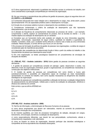 d) O clima organizacional, relacionado à qualidade das relações sociais no ambiente de trabalho, tem
como característica a percepção compartilhada por membros da organização.
08. No que concerne a características das políticas de gestão de pessoas, julgue os seguintes itens em
(C) CERTO ou (E) ERRADO.
a) A entrevista estruturada tem maior relação com o desempenho no cargo, mas, ainda assim, possui
aproximadamente 10% de capacidade preditiva sobre o desempenho na função.
b) A função de um processo seletivo é prever o desempenho dos candidatos no cargo.
c) Considera-se contaminado o critério de avaliação de desempenho que não representa
adequadamente o que se tenta avaliar.
d) A aferição da frequência de comportamento relacionado ao processo de venda — por exemplo,
cumprimentar o cliente, explicar as características do produto, tirar as dúvidas do cliente — é uma
medida objetiva da avaliação de desempenho de um vendedor.
e) Considere que um funcionário tenha sido avaliado em relação às cinco dimensões seguintes:
assiduidade, comunicação, capacidade de seguir ordens, qualidade do trabalho e quantidade de
trabalho. Considere, ainda, que o avaliador tenha atribuído a mesma nota a todas as cinco dimensões
avaliadas. Nessa situação, é correto afirmar que houve um erro de halo.
f) No processo de formação de políticas de gestão de pessoas nas organizações, a análise de cargos é
considerada ação de importância secundária.
g) A descrição das competências de determinada função é feita a partir da análise do trabalho e das
características da pessoa que desempenha essa função.
h) Em uma organização, os testes psicológicos baseiam-se em procedimentos de simulação de
situações de trabalho.
09. (TRE-AC, FCC - Analista Judiciário - 2010) Sobre gestão de pessoas considere as seguintes
afirmativas:
I. A gestão de pessoas por competências consiste em planejar, captar, desenvolver e avaliar, nos
diferentes níveis da organização (individual, grupal e organizacional), as competências necessárias à
consecução dos objetivos institucionais.
II. O modelo de gestão de pessoas por competências tem como diretriz a busca pelo
autodesenvolvimento e possibilita um diagnóstico capaz de investigar as reais necessidades
apresentadas no contexto de trabalho, bem como aquelas necessárias ao atingimento dos desafios
estratégicos da organização.
III. A gestão de pessoas por competências possibilita a utilização de técnicas e avaliação independente
de assessoramento da administração, voltada para o exame da avaliação da adequação, eficiência e
eficácia dos sistemas de controle.
Está correto o que se afirma APENAS em
a) I.
b) I e II.
c) II.
d) II e III.
e) III.
(TRT-MG, FCC - Analista Judiciário - 2009)
10. Na Era da Informação, a Administração de Recursos Humanos vê as pessoas
a) como ativos empresariais que devem ser valorizados, visando ao aumento da produtividade
associada à introdução dos computadores.
b) de maneira igualitária, por meio de processos homogêneos de seleção, alocação em cargos,
treinamento, remuneração, benefícios e avaliação de desempenho.
c) como essencialmente diferentes, que devem ter sua personalidade, conhecimento, atitude e
comportamento respeitados e até valorizados.
d) como se fossem os donos da organização, devendo participar das decisões estratégicas e
compartilhar de forma equivalente dos resultados alcançados.

 