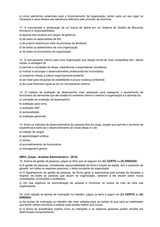 e) como elementos essenciais para o funcionamento da organização, tendo cada um seu lugar na
hierarquia e seus direitos aos benefícios definidos pelo princípio da isonomia.
11. A manutenção e atualização de um banco de dados em um Sistema de Gestão de Recursos
Humanos é responsabilidade
a) apenas dos usuários em cargos de gerência.
b) de todos os especialistas de RH.
c) do próprio sistema por meio do processo de feedback.
d) de todos os stakeholders de uma organização.
e) de todos os funcionários da organização.
12. O recrutamento interno para uma organização que deseja tornar-se mais competitiva tem, dentre
outras, a vantagem de
a) permitir a circulação de ideias, experiências e expectativas inovadoras.
b) motivar e encorajar o desenvolvimento profissional dos funcionários.
c) conservar intacta a cultura organizacional existente.
d) ser ideal para situações de estabilidade e pouca mudança ambiental.
e) ter custo financeiro igual ao de um recrutamento externo.
13. O método de avaliação de desempenho mais adequado para assegurar o ajustamento de
funcionário às demandas que ele recebe do ambiente interno e externo à organização é a advinda da
a) comissão de avaliação de desempenho.
b) avaliação para cima.
c) avaliação 360°.
d) autoavaliação.
e) avaliação gerencial.
14. Entre os métodos de desenvolvimento de pessoas fora do cargo, aquele que permite o aumento de
experiência e estimula o desenvolvimento de novas ideias é o de
a) rotação de cargos.
b) aprendizagem prática.
c) tutoria.
d) aconselhamento de funcionários.
e) management games.
(MPU, Cespe - Analista Administrativo - 2010)
15. Acerca de gestão de pessoas, julgue os itens que se seguem em (C) CERTO ou (E) ERRADO.
a) A gestão de pessoas, considerada responsabilidade de linha e função de estafe, tem o propósito de
garantir, em todos os aspectos possíveis, o êxito constante da organização.
b) O departamento de gestão de pessoas, de forma geral, é responsável pela tomada de decisões a
respeito de todas as pessoas que atuam na organização, cabendo a ele decidir sobre novas
contratações, promoções e avaliações.
c) Um dos objetivos da administração de pessoal é minimizar os custos de mão de obra nas
organizações.
16. Com relação às teorias de motivação no trabalho, julgue os itens a seguir em (C) CERTO ou (E)
ERRADO.
a) As teorias de motivação no trabalho são mais voltadas para as razões do que para as habilidades
que levam certos indivíduos a realizar suas tarefas melhor que outros.
b) A teoria da autoeficácia explica como as intenções e os objetivos pessoais podem resultar em
determinado comportamento.

 