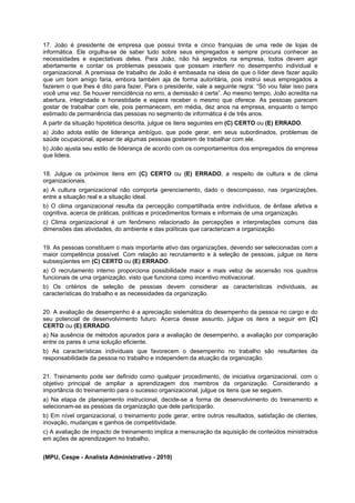 17. João é presidente de empresa que possui trinta e cinco franquias de uma rede de lojas de
informática. Ele orgulha-se de saber tudo sobre seus empregados e sempre procura conhecer as
necessidades e expectativas deles. Para João, não há segredos na empresa, todos devem agir
abertamente e contar os problemas pessoais que possam interferir no desempenho individual e
organizacional. A premissa de trabalho de João é embasada na ideia de que o líder deve fazer aquilo
que um bom amigo faria, embora também aja de forma autoritária, pois instrui seus empregados a
fazerem o que lhes é dito para fazer. Para o presidente, vale a seguinte regra: “Só vou falar isso para
você uma vez. Se houver reincidência no erro, a demissão é certa”. Ao mesmo tempo, João acredita na
abertura, integridade e honestidade e espera receber o mesmo que oferece. As pessoas parecem
gostar de trabalhar com ele, pois permanecem, em média, dez anos na empresa, enquanto o tempo
estimado de permanência das pessoas no segmento de informática é de três anos.
A partir da situação hipotética descrita, julgue os itens seguintes em (C) CERTO ou (E) ERRADO.
a) João adota estilo de liderança ambíguo, que pode gerar, em seus subordinados, problemas de
saúde ocupacional, apesar de algumas pessoas gostarem de trabalhar com ele.
b) João ajusta seu estilo de liderança de acordo com os comportamentos dos empregados da empresa
que lidera.
18. Julgue os próximos itens em (C) CERTO ou (E) ERRADO, a respeito de cultura e de clima
organizacionais.
a) A cultura organizacional não comporta gerenciamento, dado o descompasso, nas organizações,
entre a situação real e a situação ideal.
b) O clima organizacional resulta da percepção compartilhada entre indivíduos, de ênfase afetiva e
cognitiva, acerca de práticas, políticas e procedimentos formais e informais de uma organização.
c) Clima organizacional é um fenômeno relacionado às percepções e interpretações comuns das
dimensões das atividades, do ambiente e das políticas que caracterizam a organização.
19. As pessoas constituem o mais importante ativo das organizações, devendo ser selecionadas com a
maior competência possível. Com relação ao recrutamento e à seleção de pessoas, julgue os itens
subseqüentes em (C) CERTO ou (E) ERRADO.
a) O recrutamento interno proporciona possibilidade maior e mais veloz de ascensão nos quadros
funcionais de uma organização, visto que funciona como incentivo motivacional.
b) Os critérios de seleção de pessoas devem considerar as características individuais, as
características do trabalho e as necessidades da organização.
20. A avaliação de desempenho é a apreciação sistemática do desempenho da pessoa no cargo e do
seu potencial de desenvolvimento futuro. Acerca desse assunto, julgue os itens a seguir em (C)
CERTO ou (E) ERRADO.
a) Na ausência de métodos apurados para a avaliação de desempenho, a avaliação por comparação
entre os pares é uma solução eficiente.
b) As características individuais que favorecem o desempenho no trabalho são resultantes da
responsabilidade da pessoa no trabalho e independem da atuação da organização.
21. Treinamento pode ser definido como qualquer procedimento, de iniciativa organizacional, com o
objetivo principal de ampliar a aprendizagem dos membros da organização. Considerando a
importância do treinamento para o sucesso organizacional, julgue os itens que se seguem.
a) Na etapa de planejamento instrucional, decide-se a forma de desenvolvimento do treinamento e
selecionam-se as pessoas da organização que dele participarão.
b) Em nível organizacional, o treinamento pode gerar, entre outros resultados, satisfação de clientes,
inovação, mudanças e ganhos de competitividade.
c) A avaliação de impacto de treinamento implica a mensuração da aquisição de conteúdos ministrados
em ações de aprendizagem no trabalho.
(MPU, Cespe - Analista Administrativo - 2010)

 
