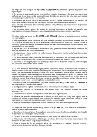 22. Julgue os itens a seguir em (C) CERTO ou (E) ERRADO, referentes a gestão de pessoas nas
organizações.
a) Em virtude de sua relevância nas organizações, a gestão de pessoas não deve ficar restrita aos
profissionais dessa área, sendo responsabilidade de todos os gerentes de linha aos quais outras
pessoas estejam subordinadas ou vinculadas.
b) Considere que Carlos, técnico administrativo do MPU, esteja desenvolvendo um trabalho de
descrição e análise dos cargos que compõem a estrutura administrativa desse Ministério.
Nessa situação, Carlos está desenvolvendo ações de uma política de recursos humanos do processo
de agregar pessoas.
c) As primeiras ideias acerca da gestão de pessoas fomentaram a divisão do trabalho nas
organizações, visto que enfatizavam a especialização dos funcionários em tarefas específicas.
23. Julgue os itens a seguir em (C) CERTO ou (E) ERRADO, relativos ao gerenciamento de conflitos
nas organizações.
a) Nas organizações, cabe à área de recursos humanos garantir o equilíbrio nas relações entre os
funcionários e a organização, e sua ação envolve o gerenciamento de potenciais conflitos, do que é
exemplo a percepção negativa de funcionários que não são recompensados de forma compatível com
o seu trabalho na organização.
b) Aquele que utiliza a estratégia da acomodação para gerenciar conflitos satisfaz os interesses do
outro em detrimento dos próprios interesses.
c) A estratégia de evitar o conflito é a melhor maneira de garantir o “ganha-ganha” quando uma das
partes não quer negociar.
d) Em situações vitais para o bem-estar da organização, a competição é a estratégia mais adequada
para o gerenciamento de conflito no caso de uma das partes saber que está com razão.
e) Denomina-se abordagem processual a estratégia de resolução de conflito embasada na modificação
das condições antecedentes desse conflito.
24. O novo diretor de determinado órgão público, objetivando apagar da memória dos servidores a
máxima “manda quem quer, obedece quem tem juízo”, instituída na cultura da organização pelo antigo
diretor, que permanecera no cargo durante trinta anos, anunciou a realização de certame para a
escolha de uma canção comemorativa dos quarenta anos de existência do órgão, por meio da qual
seriam enaltecidos valores e princípios positivos que norteiam o órgão. O anúncio foi feito durante a
tradicional reunião de prestação de contas mensal, em que são comunicadas notícias internas, como
promoções, exonerações e apresentação de novos colaboradores.
Considerando essa situação hipotética, julgue os próximos itens em (C) CERTO ou (E) ERRADO, a
respeito de clima e cultura organizacional.
a) O antigo diretor do órgão é exemplo de herói na cultura organizacional desse órgão.
b) A máxima instituída na organização pelo antigo diretor não constitui símbolo da cultura
organizacional.
c) A referida reunião mensal corresponde a um rito da cultura organizacional.
d) Infere-se da situação apresentada que o objetivo do novo diretor do órgão está voltado para a
mudança da cultura organizacional, que, envolvendo aspectos mais superficiais, reflete o clima
organizacional, relacionado a aspectos mais enraizados na organização.
e) A canção escolhida para representar o órgão constitui um valor da cultura organizacional.
25. Julgue os itens que se seguem em (C) CERTO ou (E) ERRADO, com relação a recrutamento,
seleção e gestão por competências.
a) Constituem atividades típicas de seleção de recursos humanos: localização, atração e identificação
de potenciais candidatos para a organização.
b) Em regra, o processo de recrutamento interno é mais rápido e econômico que o externo.
c) A técnica de entrevista diretiva, utilizada para a seleção de recursos humanos, caracteriza-se pela
realização de uma série de perguntas padronizadas.
d) Para a realização de um processo eficaz de recrutamento e seleção, deve-se proceder,
primeiramente, à descrição e análise do cargo ofertado.

 