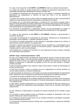 26. Julgue os itens seguintes em (C) CERTO ou (E) ERRADO, relativos a avaliação de desempenho.
a) A opção pelo método de escolha forçada para a avaliação do desempenho profissional em uma
organização possibilita alta probabilidade de ocorrência do efeito Halo.
b) A avaliação de desempenho bem estruturada deve ter como objetivo a apreciação sistemática do
desempenho dos colaboradores no exercício do cargo bem como a do seu potencial de
desenvolvimento.
c) A técnica de incidentes críticos constitui método de avaliação pautado nos fatos excepcionalmente
negativos e excepcionalmente positivos relacionados ao desempenho do avaliado.
d) Considere que, em determinada organização, o coordenador de uma equipe de trabalho utilize a
técnica de frases descritivas para avaliar o desempenho dos membros dessa equipe. Nessa situação, o
referido coordenador está livre para escolher e avaliar, entre as frases disponibilizadas, as que sejam
mais representativas do comportamento dos avaliados.
e) A ocorrência de prejulgamento e subjetividade constitui uma das desvantagens da adoção do
método da escala gráfica para a avaliação de desempenho dos profissionais em uma organização.
27. Julgue os itens seguintes em (C) CERTO ou (E) ERRADO, referentes a desenvolvimento e
treinamento de pessoal.
a) Na etapa de levantamento de necessidades de treinamento, identificam-se as necessidades de
capacitação a serem satisfeitas — passadas, presentes ou futuras.
b) A técnica de instrução programada é a mais adequada à capacitação profissional com ênfase no
relacionamento instrutor-instruendo, ou professor-aluno.
c) Durante a execução de programas de treinamento, deve-se considerar que a aprendizagem requer
retroação e reforço, sendo maior o impacto do treinamento quando o instruendo recebe reforço e
retroação positiva a cada nova aprendizagem.
d) Na avaliação de um programa de treinamento no nível organizacional, deve-se verificar a elevação
dos conhecimentos dos servidores.
(TRE-MT, Cespe - Analista Administrativo - 2010)
28. João, que é analista judiciário de determinado tribunal eleitoral, assumiu a função de chefe do setor
de pessoal desse órgão, e uma das primeiras medidas por ele tomadas foi a de se reunir com os
gerentes de todos os níveis, com objetivo de abordar as medidas que deveriam ser tomadas com
relação ao pessoal para a preparação das eleições de 2010, em que será adotada a checagem
biométrica do eleitor.
A partir da situação hipotética acima, assinale a opção correta quanto a noções de administração de
recursos humanos (RH).
a) João deve convencer a todos os gerentes de que os colaboradores do tribunal admitidos por
concurso público possuem as mesmas competências.
b) João deve alegar aos gerentes que, caso adotem uma postura de descentralização da administração
de RH, poderão ter como consequência a necessidade de terceirização de atividades burocráticas.
c) A essência da atividade de gestão de RH é uma responsabilidade exclusiva de João.
d) O sucesso da implantação de novo software independe de políticas e de ações de RH, devendo-se
ater aos aspectos de tecnologia da informação (TI), tornando desnecessária a presença do gerente de
TI na referida reunião.
e) João obterá o equilíbrio organizacional no que tange à administração de RH caso consiga que os
objetivos individuais dos colaboradores sejam alcançados, mesmo que em detrimento dos objetivos
organizacionais.
29. Com referência à implementação e otimização dos diversos processos de RH, assinale a opção
correta.
a) O processo de aplicar pessoas envolve as atividades de avaliação de desempenho, bem como
aquelas voltadas para o desenho organizacional.
b) O processo de monitorar pessoas busca criar as condições ambientais e psicológicas necessárias
para as atividades dessas pessoas.
c) O processo de recompensar pessoas é utilizado para o acompanhamento e controle das atividades
dessas pessoas.

 