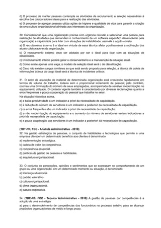 d) O processo de manter pessoas contempla as atividades de recrutamento e seleção necessárias à
escolha dos colaboradores ideais para a realização das atividades.
e) O processo de agregar pessoas utiliza ações de higiene e qualidade de vida para garantir a criação
de uma cultura organizacional alinhada aos interesses da organização.
30. Considerando que uma organização precise com urgência recrutar e selecionar uma pessoa para
realização de atividades que demandam o conhecimento de um software específico desenvolvido pela
organização e capacidade para lidar com situações de instabilidade, assinale a opção correta.
a) O recrutamento externo é o ideal em virtude de essa técnica afetar positivamente a motivação dos
atuais colaboradores da organização.
b) O recrutamento externo deve ser adotado por ser o ideal para lidar com as situações de
estabilidade.
c) O recrutamento interno poderá gerar o conservantismo e a manutenção da situação atual.
d) Como existe apenas uma vaga, o modelo de seleção ideal será o de classificação.
e) Caso não existam cargos similares ao que está sendo proposto para seleção, a técnica de coleta de
informações acerca do cargo ideal será a técnica de incidentes críticos.
31. O setor de aquisição de material de determinada organização está crescendo rapidamente em
termos de volume de trabalho, todavia sem o proporcional incremento de pessoal; pelo contrário,
ocorreu uma diminuição do número de seus empregados, acompanhada de sensível modernização no
equipamento utilizado. O contexto vigente também é caracterizado por diversas reclamações quanto a
erros frequentes e pouca cooperação do pessoal que trabalha no setor.
Na situação hipotética acima,
a) a baixa produtividade é um indicador a priori da necessidade de capacitação.
b) a redução do número de servidores é um indicador a posteriori da necessidade de capacitação.
c) os erros frequentes são um indicador a priori da necessidade de capacitação.
d) a não modernização do equipamento e o aumento do número de servidores seriam indicadores a
priori da necessidade de capacitação.
e) a pouca cooperação dos servidores é um indicador a posteriori da necessidade de capacitação.
(TRT-PR, FCC - Analista Administrativo - 2010)
32. Na gestão estratégica de pessoas, o conjunto de habilidades e tecnologias que permite a uma
empresa oferecer um determinado benefício aos clientes é denominado
a) implementação estratégica.
b) cadeia de valor de competência.
c) competência essencial.
d) políticas de gestão de pessoas e habilidades.
e) arquitetura organizacional.
33. O conjunto de percepções, opiniões e sentimentos que se expressam no comportamento de um
grupo ou uma organização, em um determinado momento ou situação, é denominado
a) liderança situacional.
b) padrão valorativo.
c) cultura organizacional.
d) clima organizacional.
e) cultura corporativa.
34. (TRE-RS, FCC - Técnico Administrativo - 2010) A gestão de pessoas por competências é a
adoção de uma estratégia
a) para o desenvolvimento de competências dos funcionários no processo seletivo para se alcançar
propósitos organizacionais de médio e longo prazo.

 