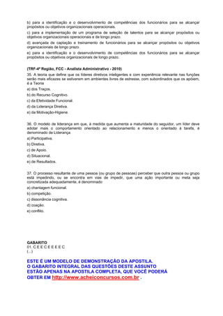 b) para a identificação e o desenvolvimento de competências dos funcionários para se alcançar
propósitos ou objetivos organizacionais operacionais.
c) para a implementação de um programa de seleção de talentos para se alcançar propósitos ou
objetivos organizacionais operacionais e de longo prazo.
d) avançada de captação e treinamento de funcionários para se alcançar propósitos ou objetivos
organizacionais de longo prazo.
e) para a identificação e o desenvolvimento de competências dos funcionários para se alcançar
propósitos ou objetivos organizacionais de longo prazo.
(TRF-4ª Região, FCC - Analista Administrativo - 2010)
35. A teoria que define que os líderes diretivos inteligentes e com experiência relevante nas funções
serão mais eficazes se estiverem em ambientes livres de estresse, com subordinados que os apóiem,
é a Teoria
a) dos Traços.
b) do Recurso Cognitivo.
c) da Efetividade Funcional.
d) da Liderança Diretiva.
e) da Motivação-Higiene.
36. O modelo de liderança em que, à medida que aumenta a maturidade do seguidor, um líder deve
adotar mais o comportamento orientado ao relacionamento e menos o orientado à tarefa, é
denominado de Liderança
a) Participativa.
b) Diretiva.
c) de Apoio.
d) Situacional.
e) de Resultados.
37. O processo resultante de uma pessoa (ou grupo de pessoas) perceber que outra pessoa ou grupo
está impedindo, ou se encontra em vias de impedir, que uma ação importante ou meta seja
concretizada adequadamente, é denominado
a) chantagem funcional.
b) competição.
c) dissonância cognitiva.
d) coação.
e) conflito.

GABARITO
01. C E E C E E E E C
(...)

ESTE É UM MODELO DE DEMONSTRAÇÃO DA APOSTILA.
O GABARITO INTEGRAL DAS QUESTÕES DESTE ASSUNTO
ESTÃO APENAS NA APOSTILA COMPLETA, QUE VOCÊ PODERÁ
OBTER EM http://www.acheiconcursos.com.br .

 