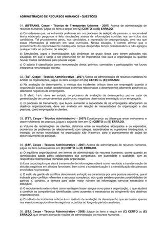 ADMINISTRAÇÃO DE RECURSOS HUMANOS - QUESTÕES
01. (DFTRANS, Cespe - Técnico de Transportes Urbanos - 2007) Acerca de administração de
recursos humanos, julgue os itens a seguir em (C) CERTO ou (E) ERRADO.
a) Considere-se que, na entrevista preliminar em um processo de seleção de pessoas, o responsável
tenha elaborado perguntas e feito simulações acerca de informações contidas nos currículos dos
candidatos. Tal procedimento gerou, nos candidatos, a impressão de desorganização, uma vez que
essas informações já estavam em seus currículos. Nessa situação, é correto afirmar que o
procedimento do responsável foi inadequado porque despendeu tempo desnecessário e não agregou
qualquer valor ao processo de seleção.
b) Simulações, jogos e dramatizações são dinâmicas de grupo ideais para serem aplicadas nas
situações em que o cargo a ser preenchido for de importância vital para a organização ou quando
houver muitos candidatos para poucas vagas.
c) O salário é classificado como remuneração direta; prêmios, comissões e participações nos lucros
integram a remuneração indireta.
02. (TST, Cespe - Técnico Administrativo - 2007) Acerca da administração de recursos humanos no
âmbito de organizações, julgue os itens a seguir em (C) CERTO ou (E) ERRADO.
a) Na avaliação de desempenho, o método dos incidentes críticos deve ser empregado quando a
organização busca avaliar características extremas relacionadas a desempenhos altamente positivos ou
altamente negativos de empregados.
b) O efeito h a l o deve ser evitado no processo de avaliação de desempenho, por se tratar de
generalização de comportamentos positivos ou negativos observados em relação a um empregado.
c) O processo de treinamento, que busca aumentar a capacidade de os empregados alcançarem os
objetivos organizacionais, deve ser avaliado em relação às necessidades da organização e das
pessoas, como empregados e clientes.
03. (TST, Cespe - Técnico Administrativo - 2007) Considerando as diferenças entre treinamento e
desenvolvimento de pessoas, julgue o seguinte item em (C) CERTO ou (E) ERRADO.
a) Volume de reclamações de clientes, distância entre os resultados alcançados e os esperados,
ocorrência de problemas de relacionamento com colegas, subordinados ou superiores hierárquicos, e
inserção de novas tecnologias na organização são i nsu mos para o planejamento de ações de
desenvolvimento de pessoas.
04. (STF, Cespe - Técnico Administrativo - 2007) Acerca da administração de recursos humanos,
julgue os itens subsequentes em (C) CERTO ou (E) ERRADO.
a) O equilíbrio organizacional, em termos de administração de recursos humanos, ocorre quando as
contribuições dadas pelos colaboradores são compatíveis, em quantidade e qualidade, com as
respectivas recompensas ofertadas pela organização.
b) Uma capacitação que visa à transmissão de informações obterá como resultado a transformação de
atitudes negativas em atitudes favoráveis, bem como a conscientização e a sensibilização das pessoas
envolvidas no processo.
c) O estilo de gestão de conflitos denominado evitação se caracteriza por uma postura assertiva, que é
indicada para conflitos referentes a assuntos complexos, nos quais existem grandes possibilidades de
ganhos e, portanto, a demora para obter maior número de informações torna-se necessária e
desejável.
d) O recrutamento externo tem como vantagem trazer sangue novo para a organização, o que ajudará
a construir as competências identificadas como ausentes e necessárias ao atingimento dos objetivos
organizacionais.
e) O método de incidentes críticos é um método de avaliação de desempenho que se baseia apenas
nos eventos excepcionalmente negativos ocorridos ao longo do período avaliativo.
05. (STJ, Cespe - Técnico Administrativo - 2008) Julgue os itens a seguir em (C) CERTO ou (E)
ERRADO, que versam acerca de noções de administração de recursos humanos.

 