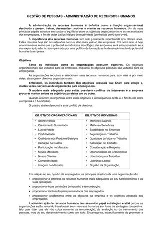 GESTÃO DE PESSOAS - ADMINISTRAÇÃO DE RECURSOS HUMANOS
A administração de recursos humanos é definida como a função organizacional
destinada a prover, treinar, desenvolver, motivar e manter os recursos humanos. Um de seus
principais papéis consiste em buscar o equilíbrio entre os objetivos organizacionais e as necessidades
dos empregados, a fim de obter baixos índices de rotatividade (conhecida como turn-over).
A importância dos recursos humanos tem sido justamente reconhecida nos últimos anos.
Estes recursos hoje são considerados como o ativo mais valioso das empresas. Por outro lado, é hoje
unanimemente aceito que o potencial econômico e tecnológico das empresas será subaproveitado se a
sua exploração não for acompanhada por uma política de formação e de desenvolvimento do potencial
humano da empresa.
Objetivos
Tanto os indivíduos como as organizações possuem objetivos. Os objetivos
organizacionais são voltados para as empresas, enquanto os objetivos pessoais são voltados para os
empregados.
As organizações recrutam e selecionam seus recursos humanos para, com eles e por meio
deles, alcançarem objetivos organizacionais.
Entretanto, os indivíduos também têm objetivos pessoais que lutam para atingir e,
muitas vezes, servem-se da organização para consegui-los.
O modelo mais adequado para evitar possíveis conflitos de interesses é a empresa
procurar manter ambos os objetivos paralelos um ou outro.
Quando ocorrem divergências entre estes objetivos a consequência direta é o fim do elo entre
a empresa e o funcionário.
O quadro abaixo demonstra este conflito de objetivos.

OBJETIVOS ORGANIZACIONAIS

OBJETIVOS INDIVIDUAIS

• Sobrevivência

•

Melhores Salários

• Crescimento Sustentado

•

Melhores Benefícios

• Lucratividade

•

Estabilidade no Emprego

• Produtividade

•

Segurança no Trabalho

• Qualidade nos Produtos/Serviços

•

Qualidade de Vida no Trabalho

• Redução de Custos

•

Satisfação no Trabalho

• Participação no Mercado

•

Consideração e Respeito

• Novos Mercados

•

Oportunidades de Crescimento

• Novos Clientes

•

Liberdade para Trabalhar

• Competitividade

•

Liderança Liberal

• Imagem no Mercado

•

Orgulho da Organização

Em relação ao seu quadro de empregados, os principais objetivos de uma organização são:
• proporcionar a empresa os recursos humanos mais adequados ao seu funcionamento e as
suas operações.
• proporcionar boas condições de trabalho e remuneração.
• proporcionar motivação para permanência dos empregados.
• proporcionar ajustamento entre os objetivos da empresa e os objetivos pessoais dos
empregados.
A administração de recursos humanos tem assumido papel estratégico e vital porque as
organizações estão tentando transformar seus recursos humanos em fonte de vantagem competitiva.
Isto quer dizer que ela não cuida somente da remuneração, da avaliação ou do treinamento das
pessoas, mas do seu desenvolvimento como um todo. Encarrega-se, especificamente de promover a

 