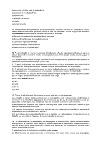 treinamento, retrata o nível de avaliação de
a) avaliação de resultados finais.
b) aprendizado.
c) avaliação de valores.
d) reação.
e) comportamento.
11. Weber estudou as organizações que surgiram após a revolução industrial e a formação do Estado,
identificando características que eram comuns e tipos de autoridade. Indique a opção que apresenta
corretamente características do tipo ideal de burocracia de Weber,
a) Excesso de regulamentos e valorização da hierarquia.
b) Competência técnica e dominação tradicional.
c) Dominação legal e carismática.
d) Impessoalidade e profissionalismo.
e) Mecanismo e racionalidade legal.
12. A administração de recursos humanos é definida como a função organizacional destinada a prover,
treinar, desenvolver, motivar e manter os recursos humanos. Com relação a esse assunto, julgue os
itens abaixo.
I - O enriquecimento vertical de cargo possibilita motivar empregados que apresentem altos padrões de
desempenho profissional nos cargos que ocupam.
II - O estilo de liderança mais adequado em uma unidade onde os empregados têm baixo nível de
maturidade é a delegação, por atribuir maiores níveis de responsabilidade aos empregados.
III - A administração de recursos humanos tem como finalidade alcançar o equilíbrio entre os objetivos
da organização e as necessidades dos empregados e manter baixos índices de rotatividade.
IV - Recrutamento é o conjunto de atividades responsável pela comparação entre requisitos exigidos
por um cargo e as características dos candidatos a esse cargo.
Estão certos apenas os itens:
a) I e II.
b) I e III.
c) II e IV.
d) III e IV.
13. Acerca da administração de recursos humanos, assinale a opção incorreta.
a) A rotação de cargos objetiva proporcionar ao empregado novos conhecimentos e habilidades de
mesmo nível de dificuldade daquelas já desempenhadas por ele ou de maior dificuldade, para que
possa lidar com situações mais complexas, mas que requeiram os mesmos conhecimentos.
b) O dirigente que responde pelo papel de coaching deve, entre outras atribuições, orientar e guiar
pessoas na sua carreira profissional.
c) A inserção do empregado na busca de soluções para um desempenho insatisfatório resultante de
sua avaliação é um dos objetivos do feedback.
d) A acomodação de necessidades familiares e de trabalho e a implantação de formas alternativas de
trabalho são exemplos de fraquezas da moderna gestão de pessoas.
14. Os conhecimentos e o desempenho dos empregados e administradores devem ser continuamente
aperfeiçoados. A satisfação dessa exigência envolve atividades de treinamento e desenvolvimento e
também avaliações de desempenho para propósitos de feedback a fim de motivar as pessoas para o
melhor desempenho possível.
A respeito do tema do texto acima, assinale a opção correta.
a) Diferentemente do desenvolvimento, o treinamento tem como foco ensinar aos empregados

 